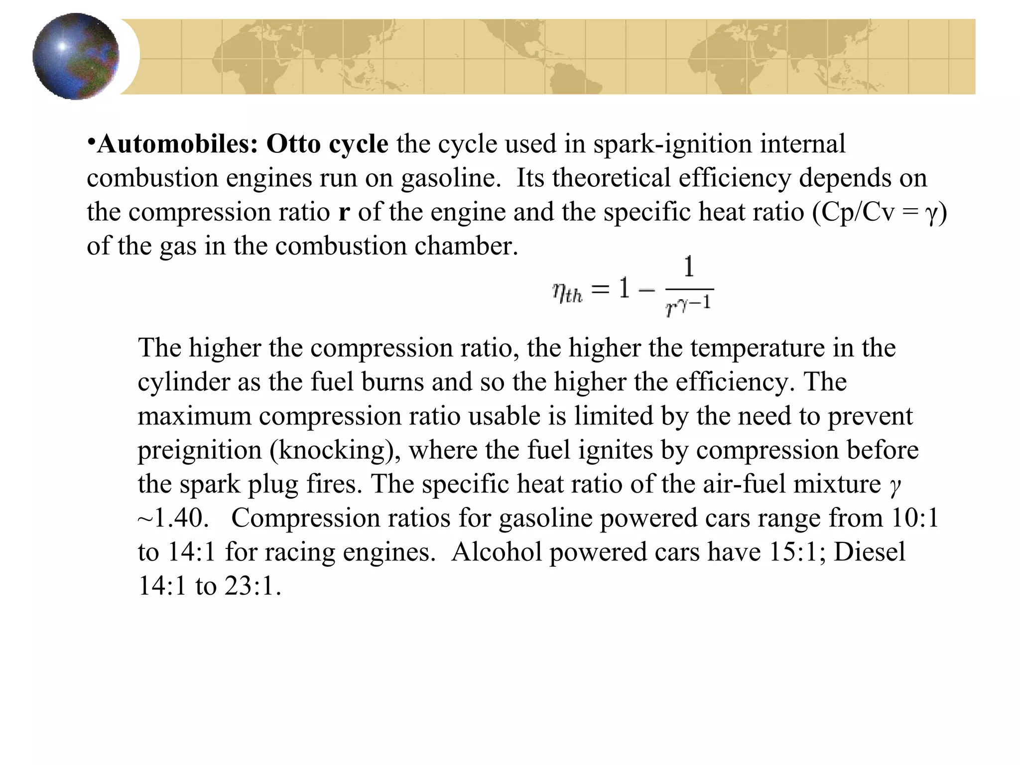 •Automobiles: Otto cycle the cycle used in spark-ignition internal
combustion engines run on gasoline. Its theoretical efficiency depends on
the compression ratio r of the engine and the specific heat ratio (Cp/Cv = γ)
of the gas in the combustion chamber.
The higher the compression ratio, the higher the temperature in the
cylinder as the fuel burns and so the higher the efficiency. The
maximum compression ratio usable is limited by the need to prevent
preignition (knocking), where the fuel ignites by compression before
the spark plug fires. The specific heat ratio of the air-fuel mixture γ
~1.40. Compression ratios for gasoline powered cars range from 10:1
to 14:1 for racing engines. Alcohol powered cars have 15:1; Diesel
14:1 to 23:1.
 