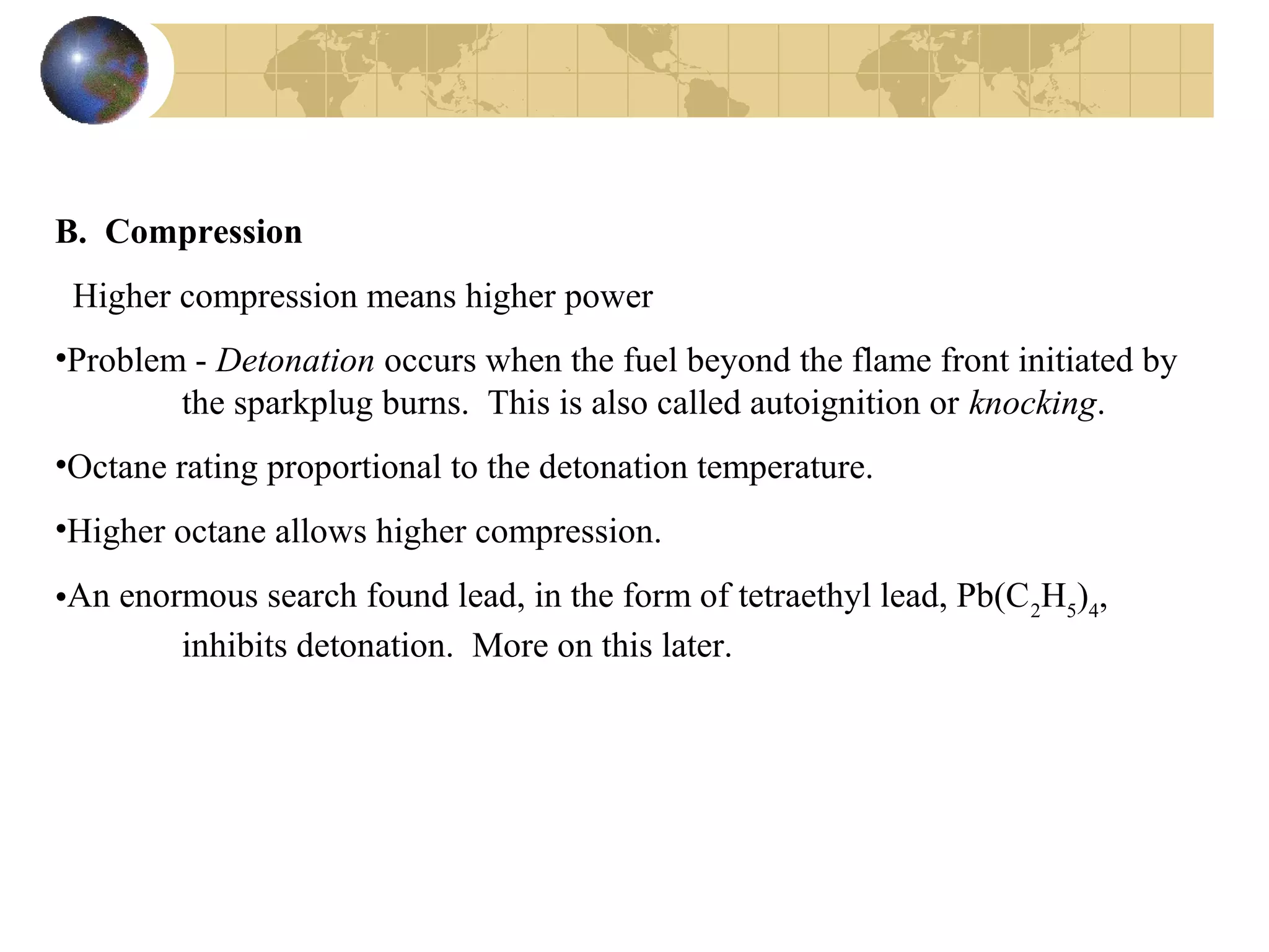 B. Compression
Higher compression means higher power
•Problem - Detonation occurs when the fuel beyond the flame front initiated by
the sparkplug burns. This is also called autoignition or knocking.
•Octane rating proportional to the detonation temperature.
•Higher octane allows higher compression.
•An enormous search found lead, in the form of tetraethyl lead, Pb(C2
H5
)4
,
inhibits detonation. More on this later.
 