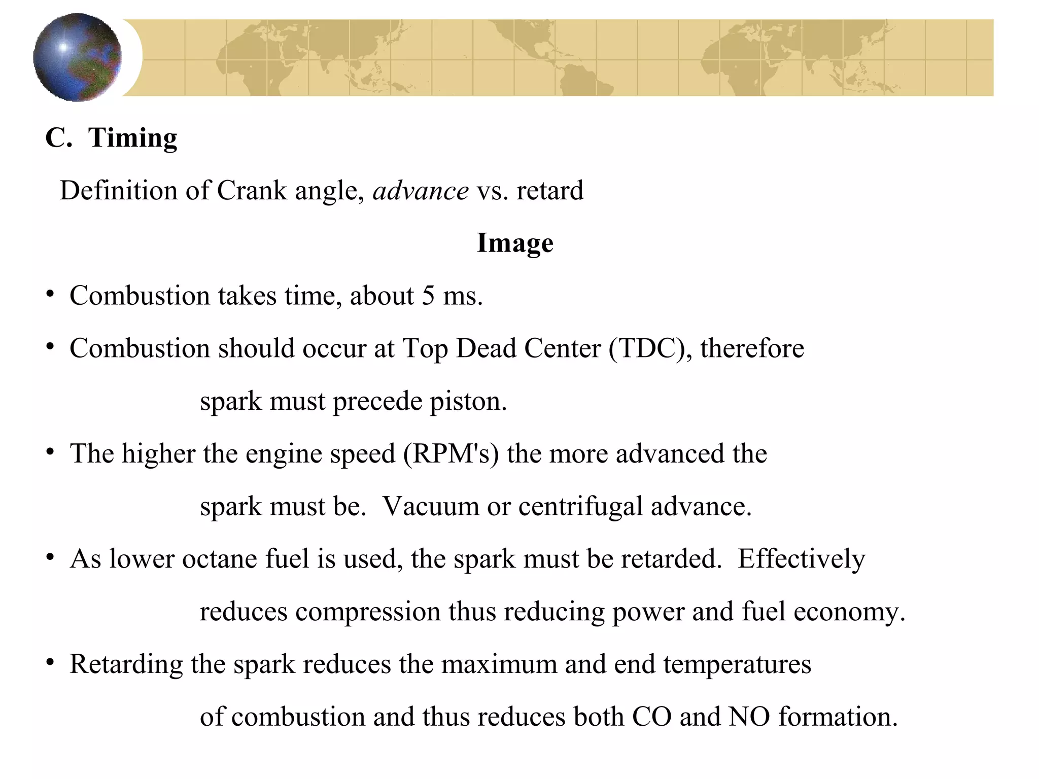 C. Timing
Definition of Crank angle, advance vs. retard
Image
• Combustion takes time, about 5 ms.
• Combustion should occur at Top Dead Center (TDC), therefore
spark must precede piston.
• The higher the engine speed (RPM's) the more advanced the
spark must be. Vacuum or centrifugal advance.
• As lower octane fuel is used, the spark must be retarded. Effectively
reduces compression thus reducing power and fuel economy.
• Retarding the spark reduces the maximum and end temperatures
of combustion and thus reduces both CO and NO formation.
 