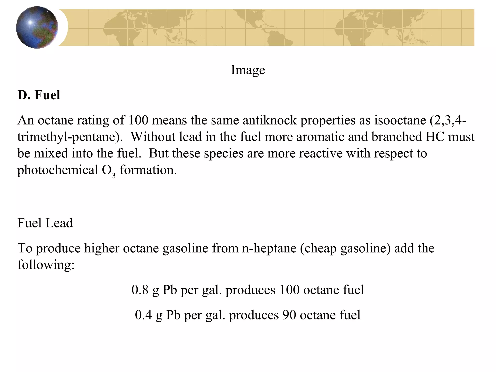 Image
D. Fuel
An octane rating of 100 means the same antiknock properties as isooctane (2,3,4-
trimethyl-pentane). Without lead in the fuel more aromatic and branched HC must
be mixed into the fuel. But these species are more reactive with respect to
photochemical O3
formation.
Fuel Lead
To produce higher octane gasoline from n-heptane (cheap gasoline) add the
following:
0.8 g Pb per gal. produces 100 octane fuel
0.4 g Pb per gal. produces 90 octane fuel
 