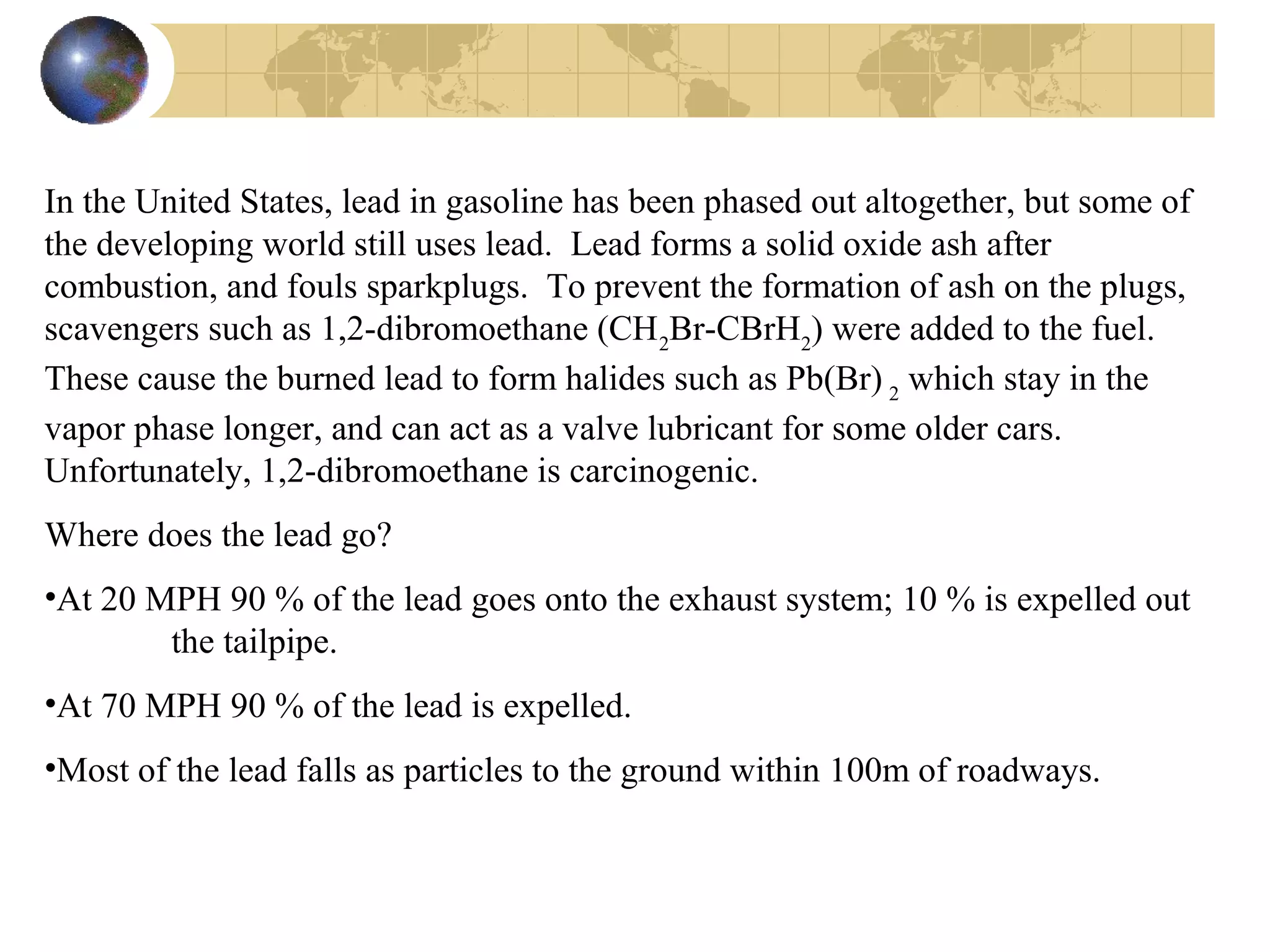 In the United States, lead in gasoline has been phased out altogether, but some of
the developing world still uses lead. Lead forms a solid oxide ash after
combustion, and fouls sparkplugs. To prevent the formation of ash on the plugs,
scavengers such as 1,2-dibromoethane (CH2
Br-CBrH2
) were added to the fuel.
These cause the burned lead to form halides such as Pb(Br) 2
which stay in the
vapor phase longer, and can act as a valve lubricant for some older cars.
Unfortunately, 1,2-dibromoethane is carcinogenic.
Where does the lead go?
•At 20 MPH 90 % of the lead goes onto the exhaust system; 10 % is expelled out
the tailpipe.
•At 70 MPH 90 % of the lead is expelled.
•Most of the lead falls as particles to the ground within 100m of roadways.
 