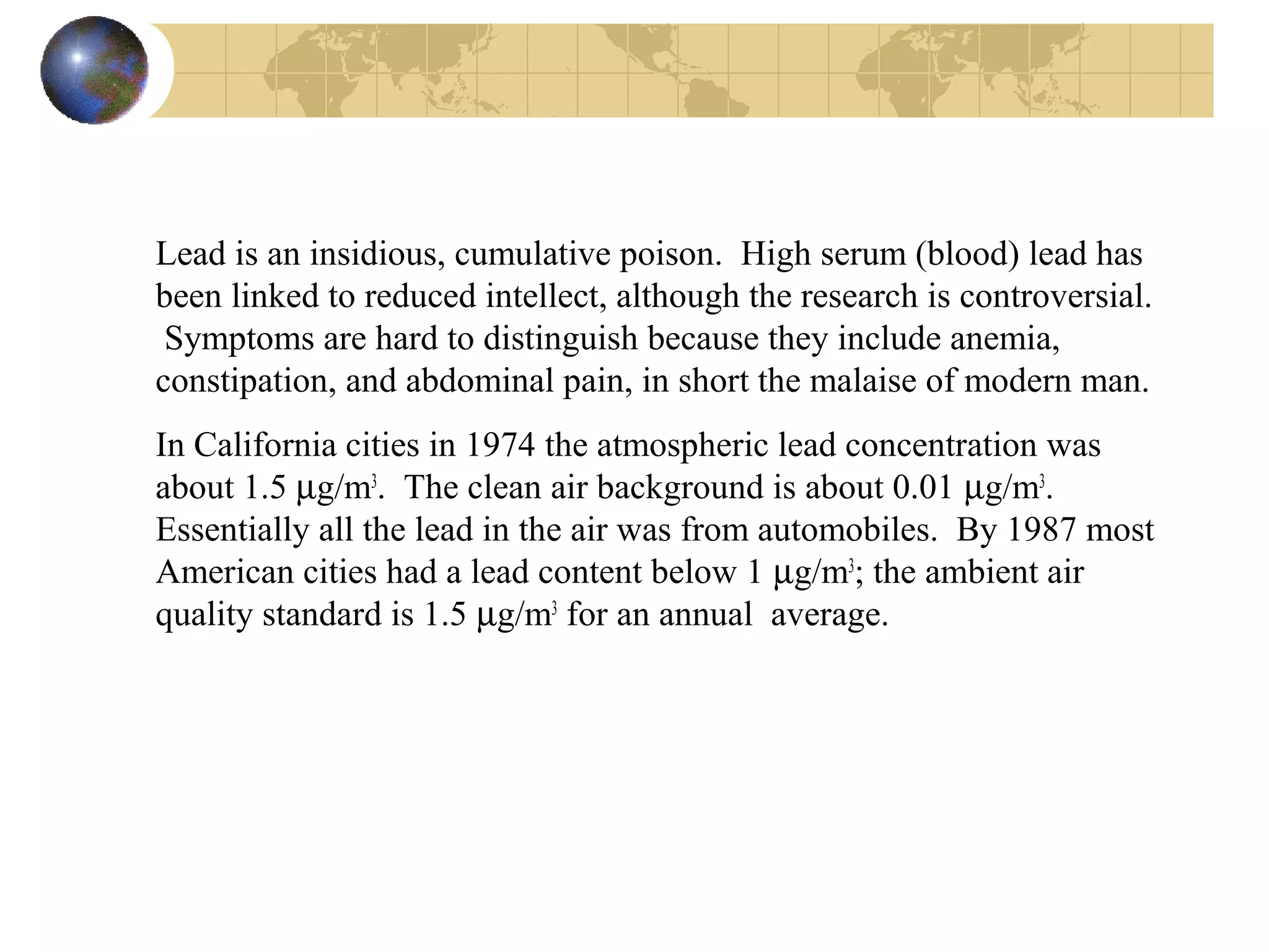 Lead is an insidious, cumulative poison. High serum (blood) lead has
been linked to reduced intellect, although the research is controversial.
Symptoms are hard to distinguish because they include anemia,
constipation, and abdominal pain, in short the malaise of modern man.
In California cities in 1974 the atmospheric lead concentration was
about 1.5 µg/m3
. The clean air background is about 0.01 µg/m3
.
Essentially all the lead in the air was from automobiles. By 1987 most
American cities had a lead content below 1 µg/m3
; the ambient air
quality standard is 1.5 µg/m3
for an annual average.
 