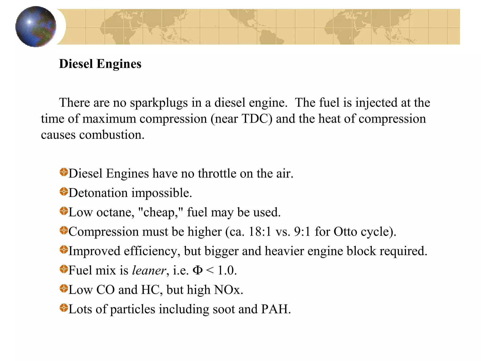 Diesel Engines
There are no sparkplugs in a diesel engine. The fuel is injected at the
time of maximum compression (near TDC) and the heat of compression
causes combustion.
Diesel Engines have no throttle on the air.
Detonation impossible.
Low octane, "cheap," fuel may be used.
Compression must be higher (ca. 18:1 vs. 9:1 for Otto cycle).
Improved efficiency, but bigger and heavier engine block required.
Fuel mix is leaner, i.e. Φ < 1.0.
Low CO and HC, but high NOx.
Lots of particles including soot and PAH.
 
