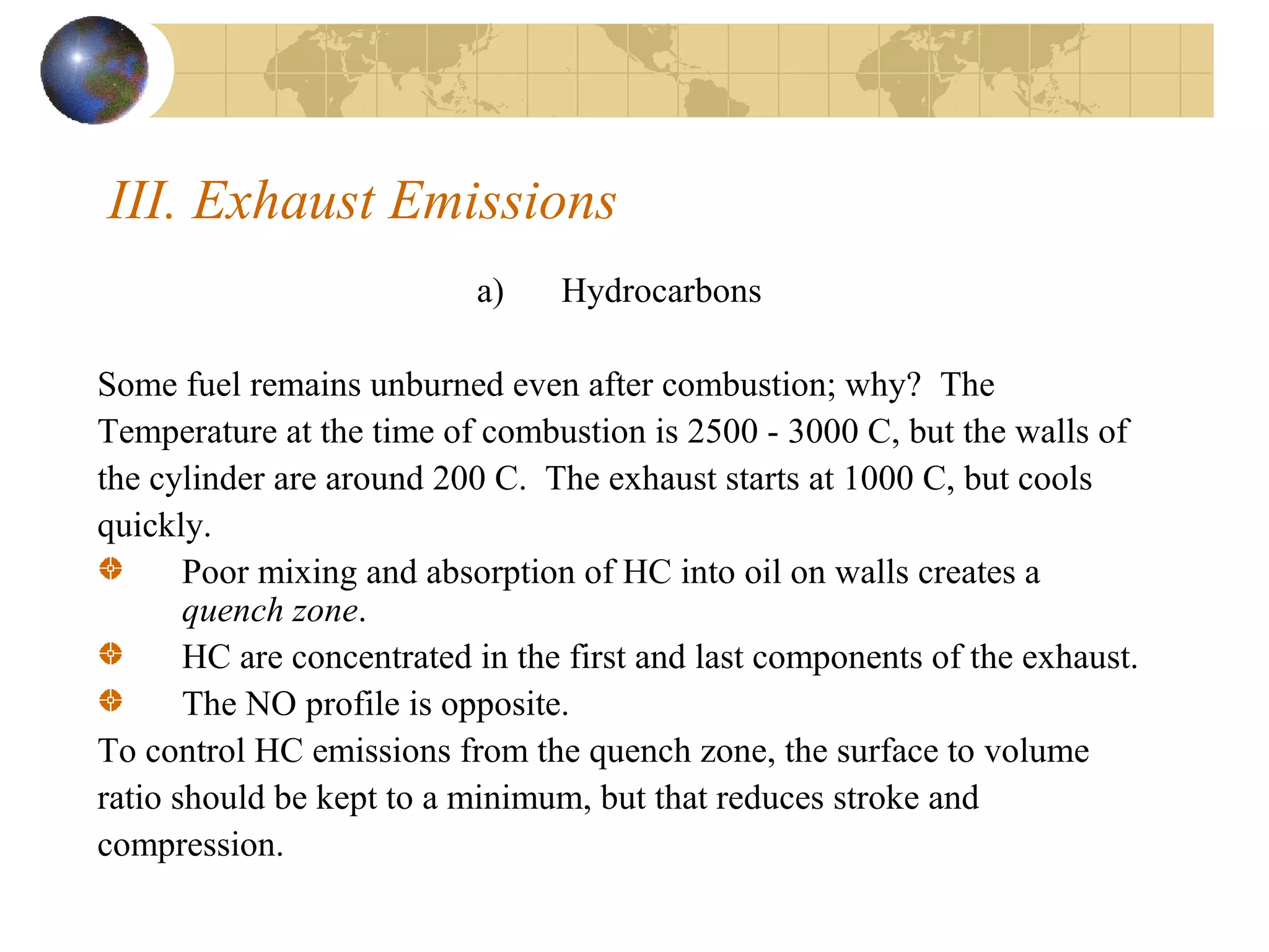 III. Exhaust Emissions
a) Hydrocarbons
Some fuel remains unburned even after combustion; why? The
Temperature at the time of combustion is 2500 - 3000 C, but the walls of
the cylinder are around 200 C. The exhaust starts at 1000 C, but cools
quickly.
Poor mixing and absorption of HC into oil on walls creates a
quench zone.
HC are concentrated in the first and last components of the exhaust.
The NO profile is opposite.
To control HC emissions from the quench zone, the surface to volume
ratio should be kept to a minimum, but that reduces stroke and
compression.
 