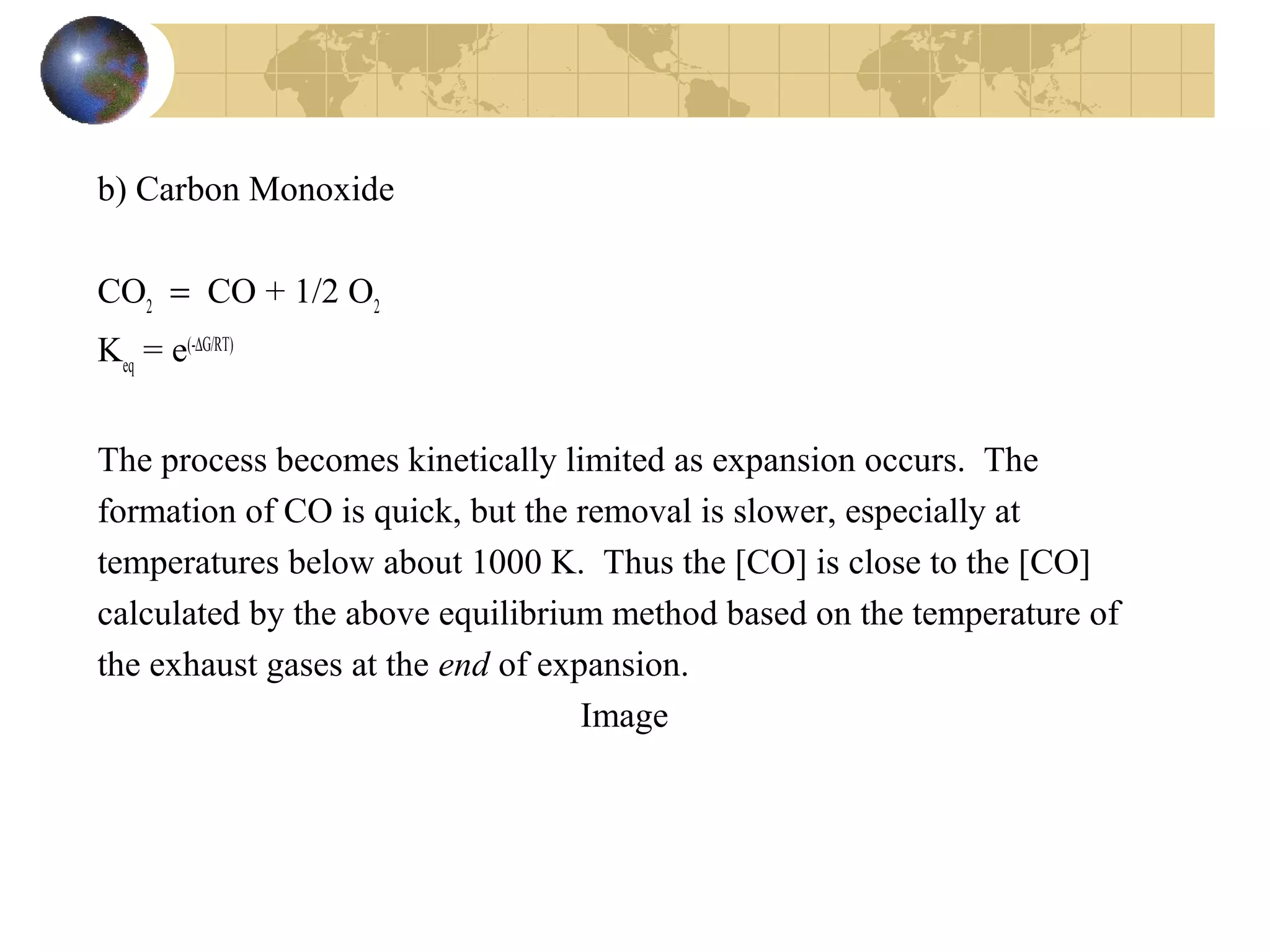 b) Carbon Monoxide
CO2
= CO + 1/2 O2
Keq
= e(-∆G/RT)
The process becomes kinetically limited as expansion occurs. The
formation of CO is quick, but the removal is slower, especially at
temperatures below about 1000 K. Thus the [CO] is close to the [CO]
calculated by the above equilibrium method based on the temperature of
the exhaust gases at the end of expansion.
Image
 