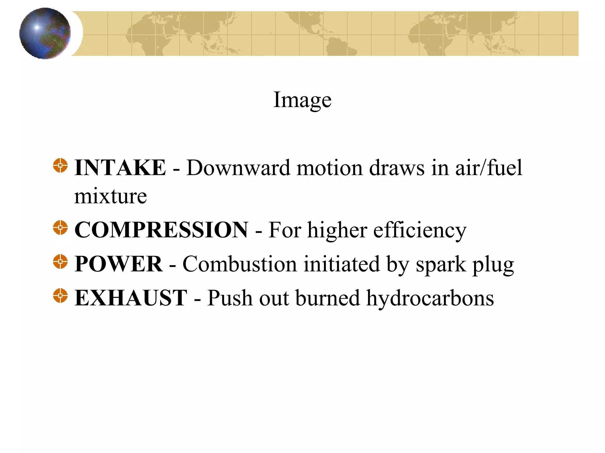 Image
INTAKE - Downward motion draws in air/fuel
mixture
COMPRESSION - For higher efficiency
POWER - Combustion initiated by spark plug
EXHAUST - Push out burned hydrocarbons
 
