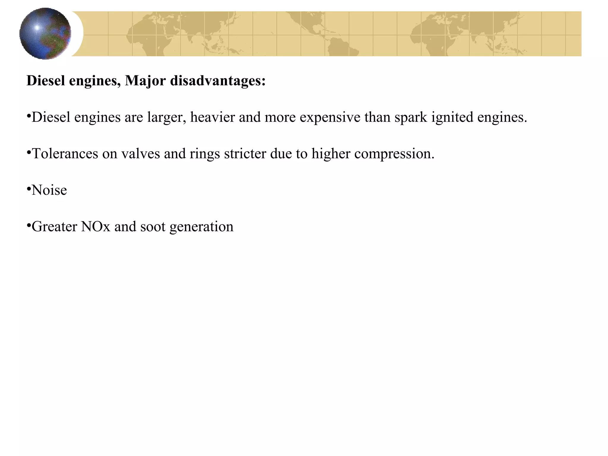Diesel engines, Major disadvantages:
•Diesel engines are larger, heavier and more expensive than spark ignited engines.
•Tolerances on valves and rings stricter due to higher compression.
•Noise
•Greater NOx and soot generation
 