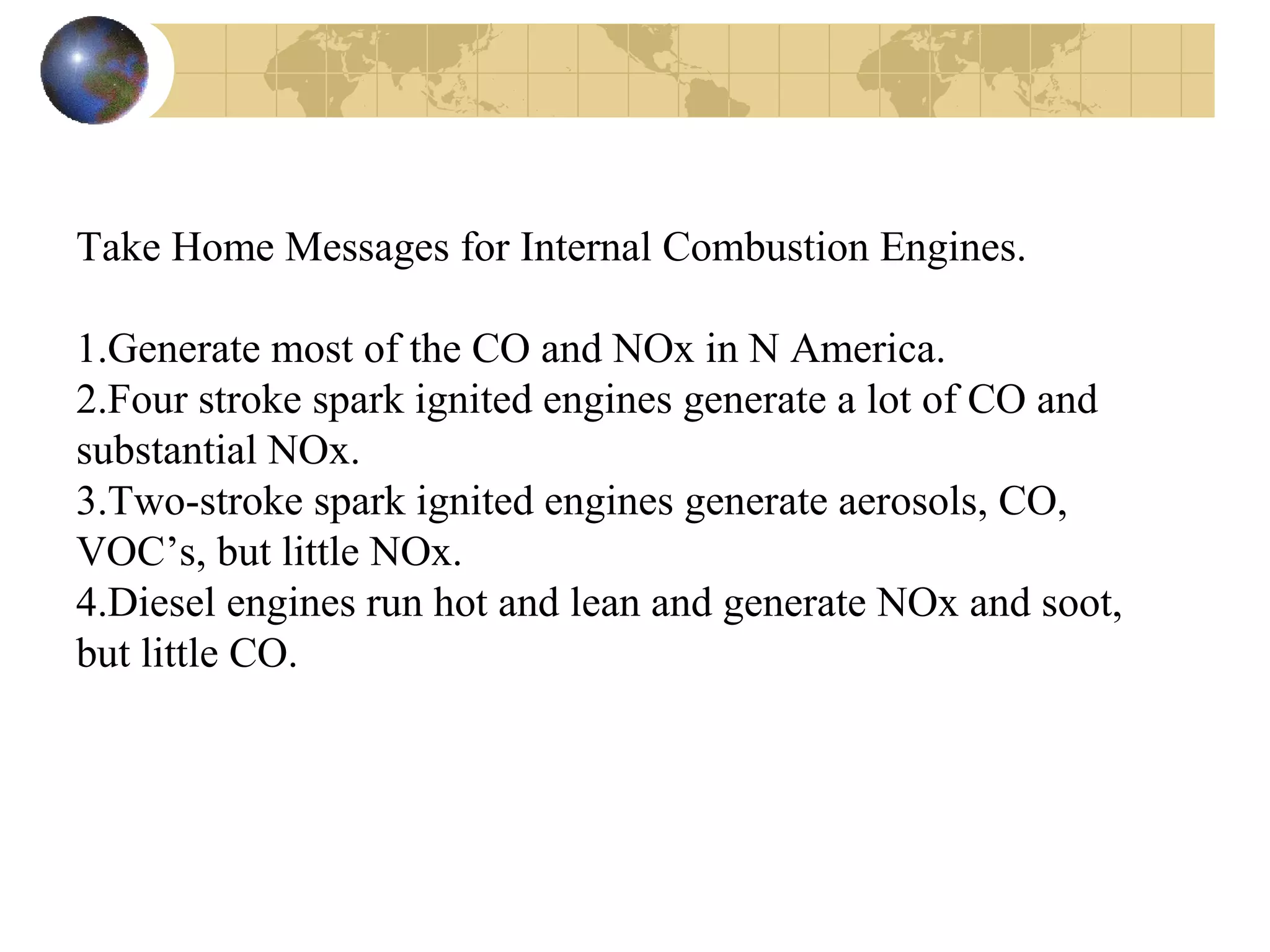 Take Home Messages for Internal Combustion Engines.
1.Generate most of the CO and NOx in N America.
2.Four stroke spark ignited engines generate a lot of CO and
substantial NOx.
3.Two-stroke spark ignited engines generate aerosols, CO,
VOC’s, but little NOx.
4.Diesel engines run hot and lean and generate NOx and soot,
but little CO.
 