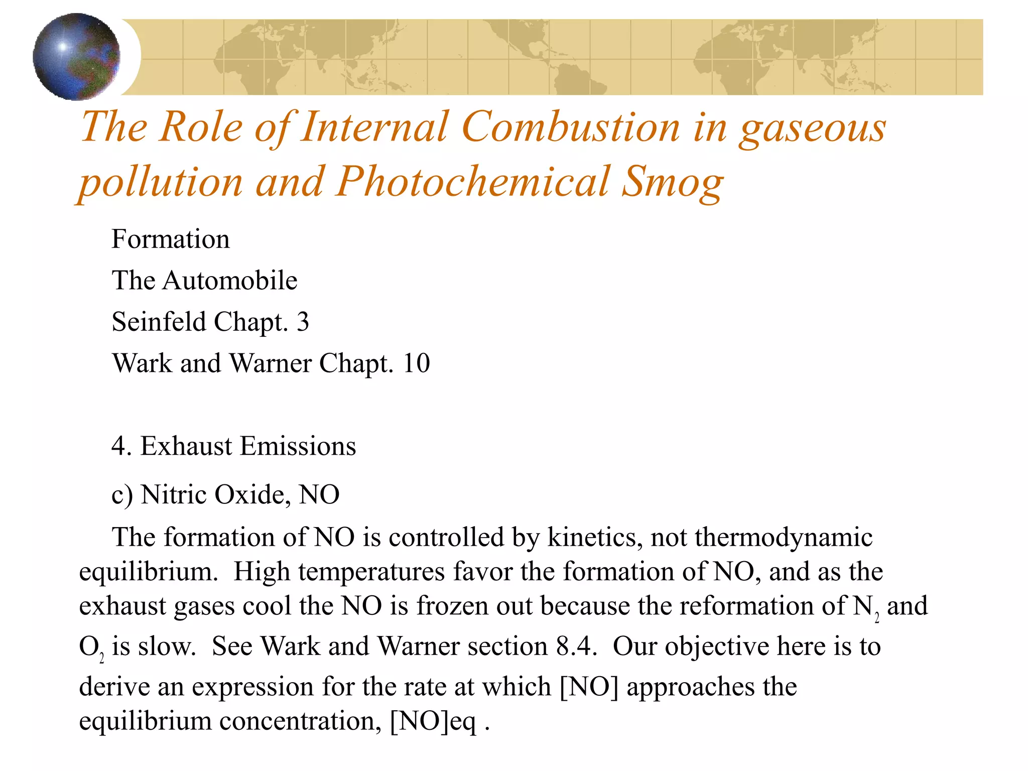 The Role of Internal Combustion in gaseous
pollution and Photochemical Smog
Formation
The Automobile
Seinfeld Chapt. 3
Wark and Warner Chapt. 10
4. Exhaust Emissions
c) Nitric Oxide, NO
The formation of NO is controlled by kinetics, not thermodynamic
equilibrium. High temperatures favor the formation of NO, and as the
exhaust gases cool the NO is frozen out because the reformation of N2
and
O2
is slow. See Wark and Warner section 8.4. Our objective here is to
derive an expression for the rate at which [NO] approaches the
equilibrium concentration, [NO]eq .
 