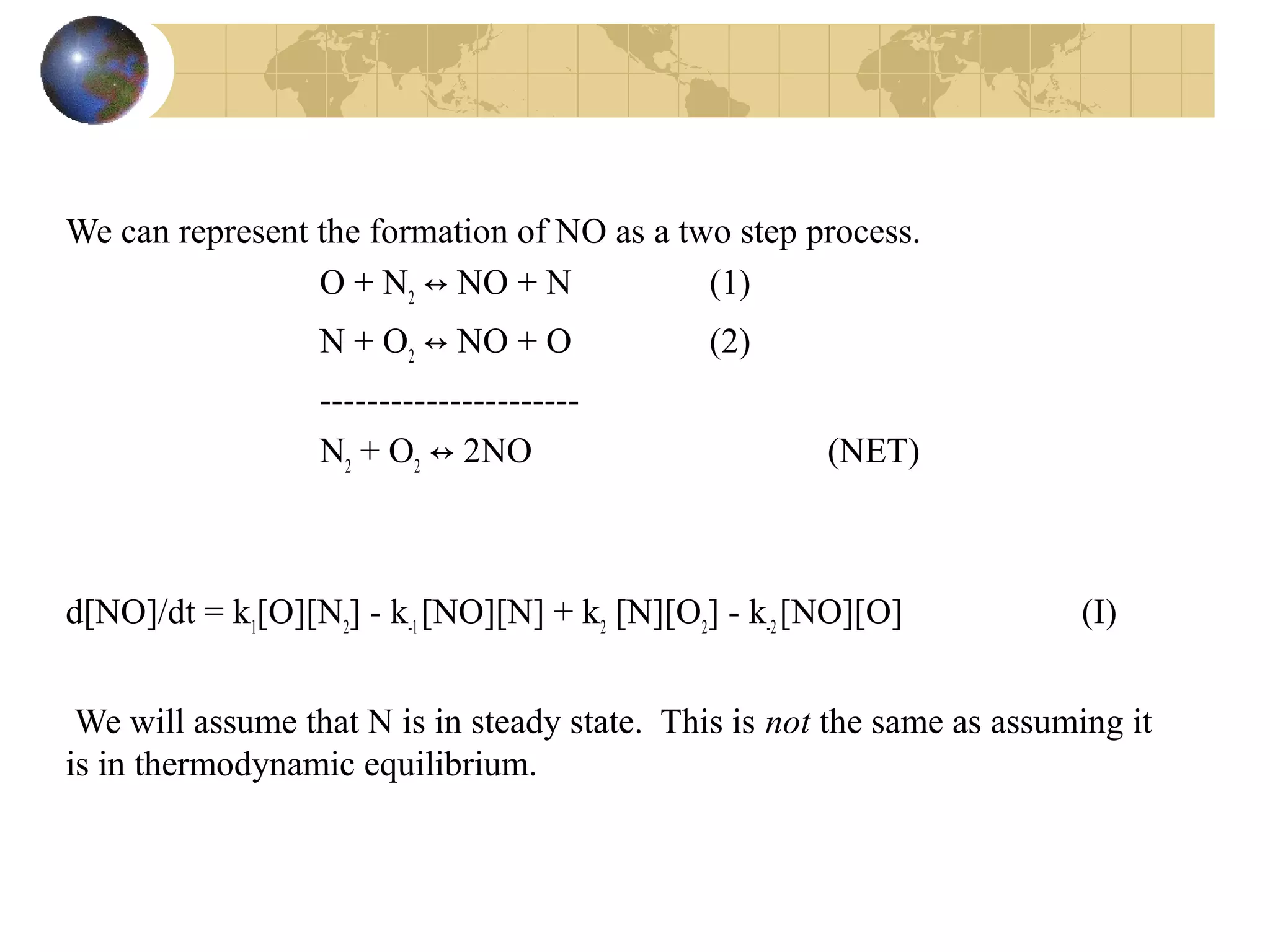 We can represent the formation of NO as a two step process.
O + N2
↔ NO + N (1)
N + O2
↔ NO + O (2)
----------------------
N2
+ O2
↔ 2NO (NET)
d[NO]/dt = k1
[O][N2
] - k-1
[NO][N] + k2
[N][O2
] - k-2
[NO][O] (I)
We will assume that N is in steady state. This is not the same as assuming it
is in thermodynamic equilibrium.
 