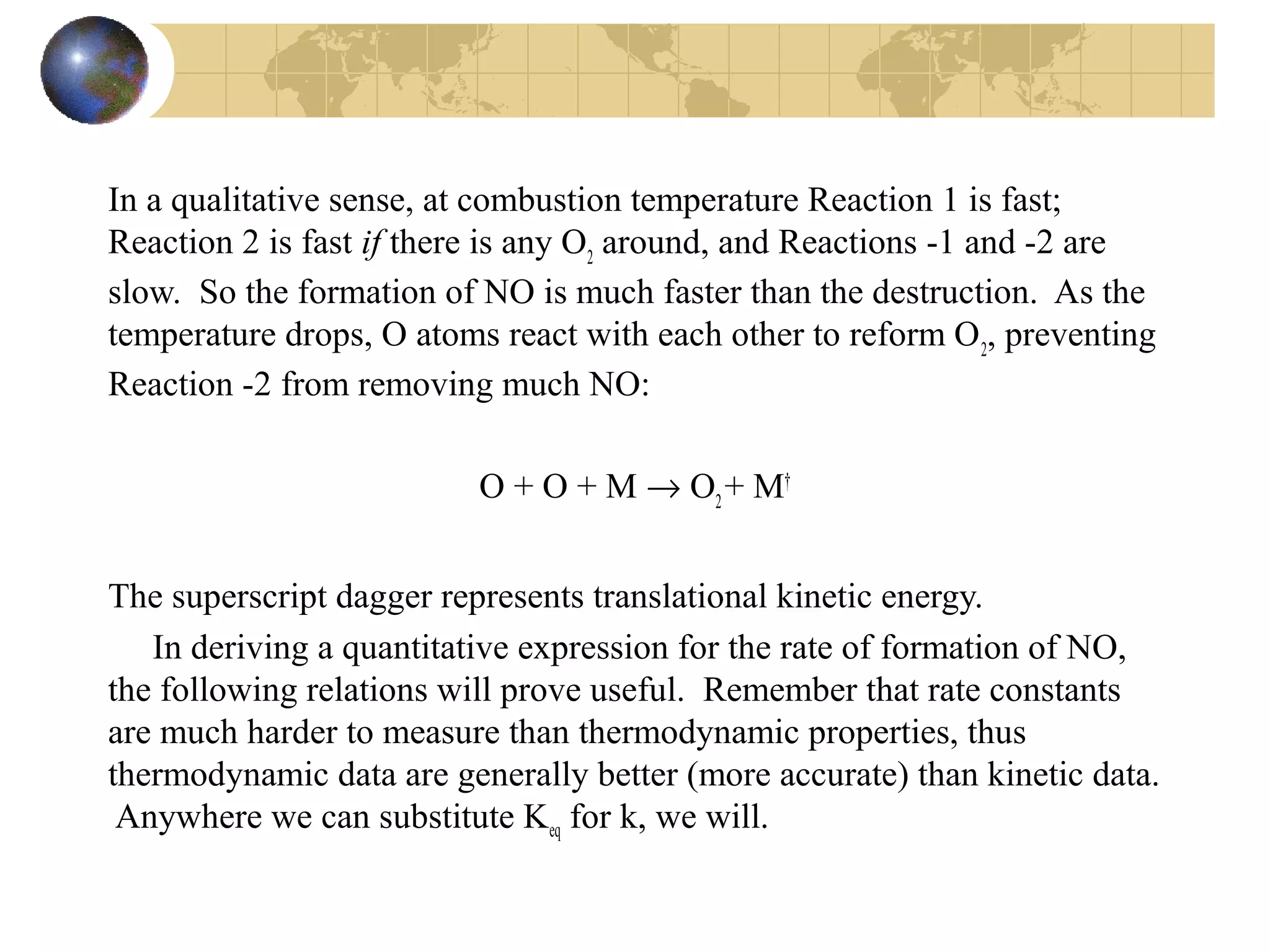In a qualitative sense, at combustion temperature Reaction 1 is fast;
Reaction 2 is fast if there is any O2
around, and Reactions -1 and -2 are
slow. So the formation of NO is much faster than the destruction. As the
temperature drops, O atoms react with each other to reform O2
, preventing
Reaction -2 from removing much NO:
O + O + M → O2
+ M†
The superscript dagger represents translational kinetic energy.
In deriving a quantitative expression for the rate of formation of NO,
the following relations will prove useful. Remember that rate constants
are much harder to measure than thermodynamic properties, thus
thermodynamic data are generally better (more accurate) than kinetic data.
Anywhere we can substitute Keq for k, we will.
 