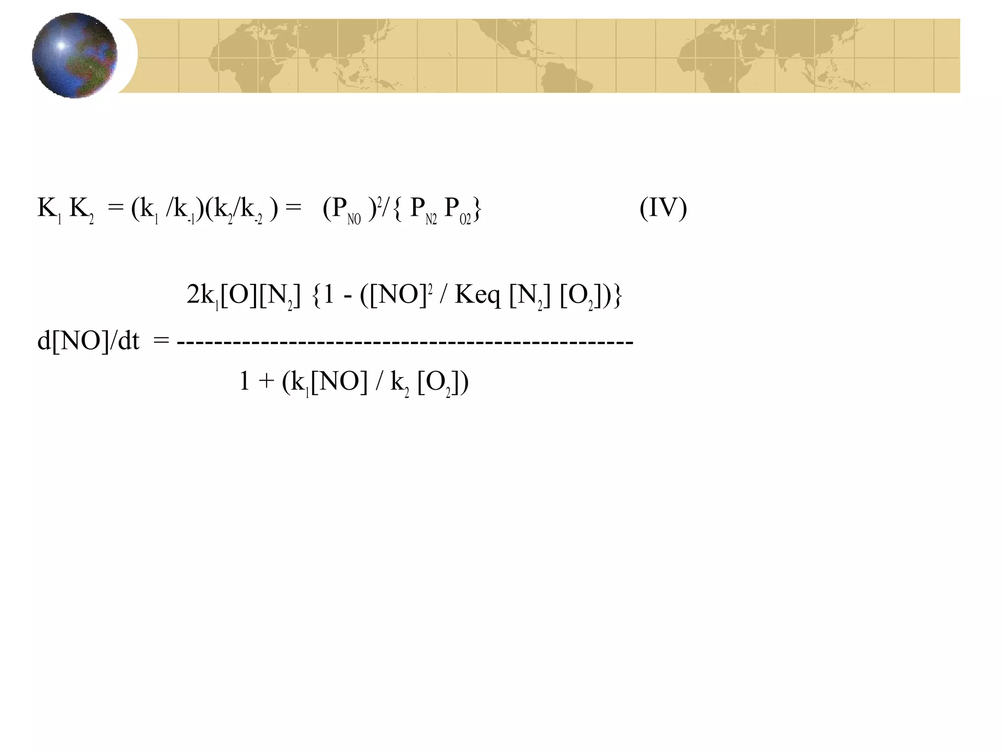 K1
K2
= (k1
/k-1
)(k2
/k-2
) = (PNO
)2
/{ PN2
PO2
} (IV)
2k1
[O][N2
] {1 - ([NO]2
/ Keq [N2
] [O2
])}
d[NO]/dt = -------------------------------------------------
1 + (k1
[NO] / k2
[O2
])
 