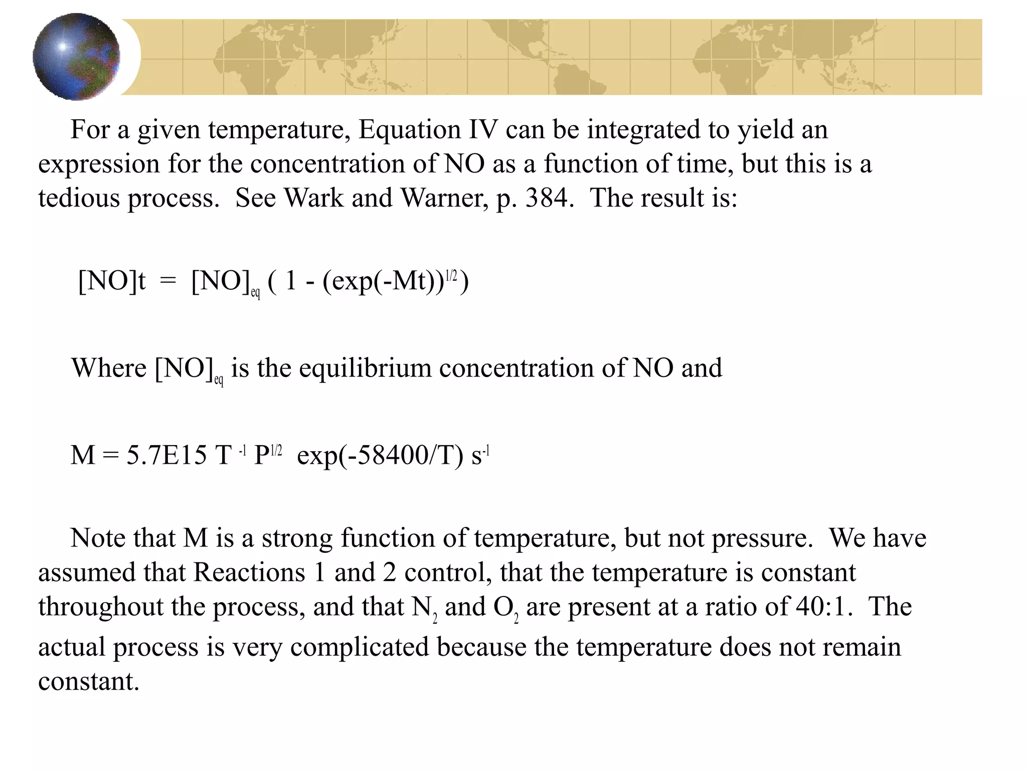 For a given temperature, Equation IV can be integrated to yield an
expression for the concentration of NO as a function of time, but this is a
tedious process. See Wark and Warner, p. 384. The result is:
[NO]t = [NO]eq ( 1 - (exp(-Mt))1/2
)
Where [NO]eq is the equilibrium concentration of NO and
M = 5.7E15 T -1
P1/2
exp(-58400/T) s-1
Note that M is a strong function of temperature, but not pressure. We have
assumed that Reactions 1 and 2 control, that the temperature is constant
throughout the process, and that N2
and O2
are present at a ratio of 40:1. The
actual process is very complicated because the temperature does not remain
constant.
 