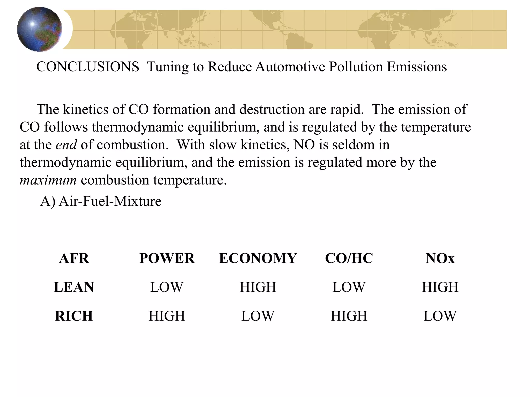 CONCLUSIONS Tuning to Reduce Automotive Pollution Emissions
The kinetics of CO formation and destruction are rapid. The emission of
CO follows thermodynamic equilibrium, and is regulated by the temperature
at the end of combustion. With slow kinetics, NO is seldom in
thermodynamic equilibrium, and the emission is regulated more by the
maximum combustion temperature.
A) Air-Fuel-Mixture
AFR POWER ECONOMY CO/HC NOx
LEAN LOW HIGH LOW HIGH
RICH HIGH LOW HIGH LOW
 