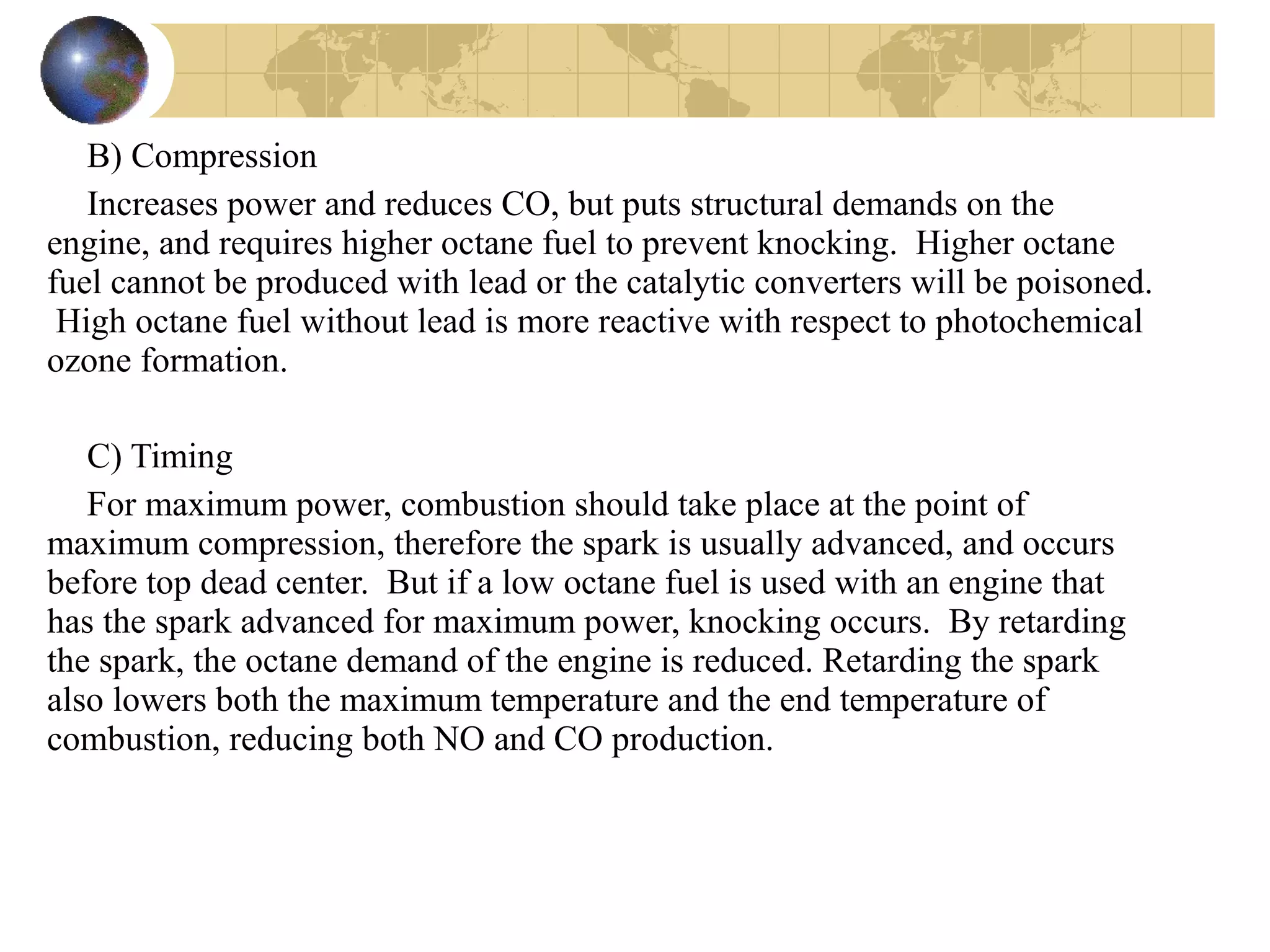 B) Compression
Increases power and reduces CO, but puts structural demands on the
engine, and requires higher octane fuel to prevent knocking. Higher octane
fuel cannot be produced with lead or the catalytic converters will be poisoned.
High octane fuel without lead is more reactive with respect to photochemical
ozone formation.
C) Timing
For maximum power, combustion should take place at the point of
maximum compression, therefore the spark is usually advanced, and occurs
before top dead center. But if a low octane fuel is used with an engine that
has the spark advanced for maximum power, knocking occurs. By retarding
the spark, the octane demand of the engine is reduced. Retarding the spark
also lowers both the maximum temperature and the end temperature of
combustion, reducing both NO and CO production.
 