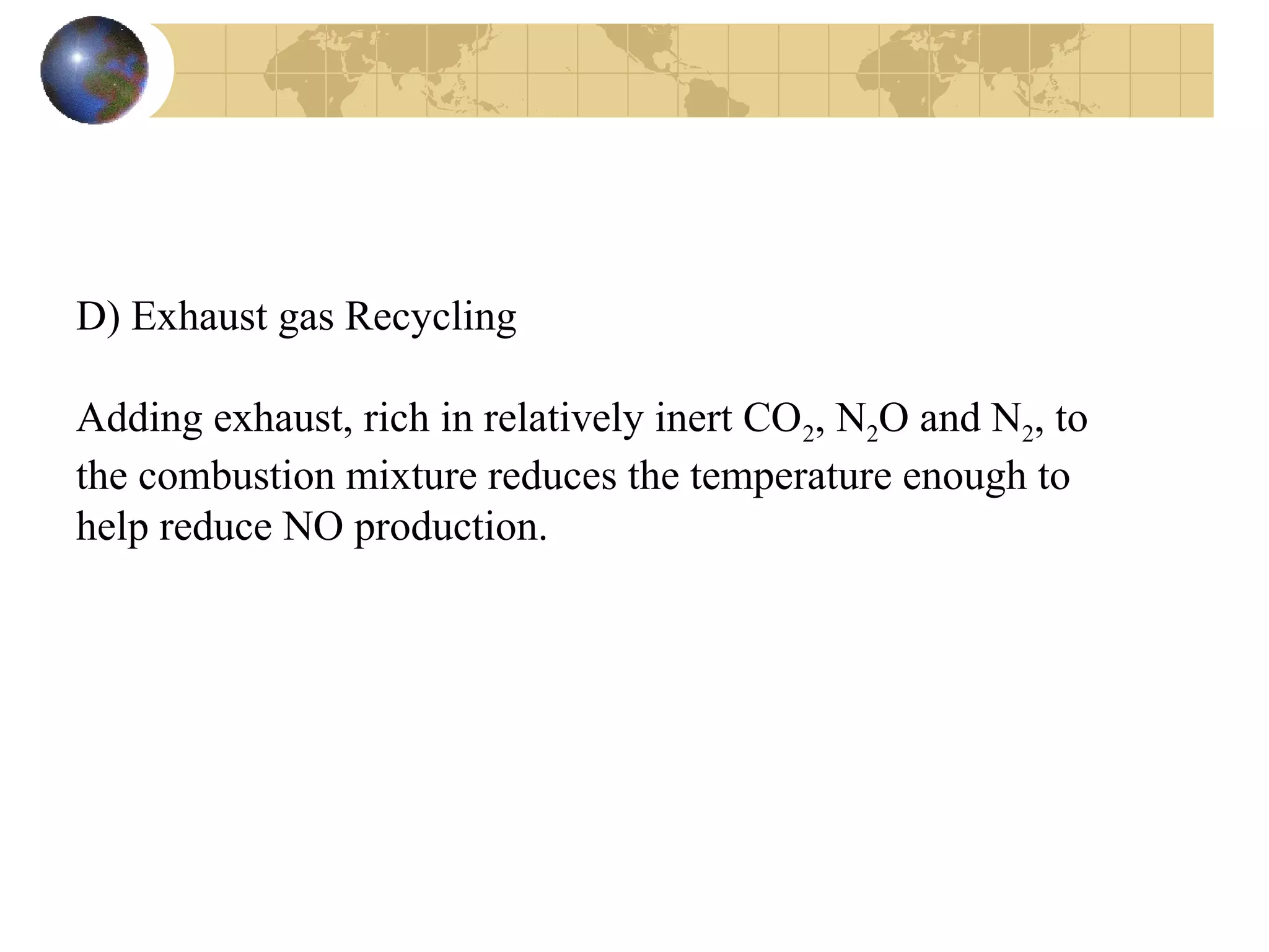 D) Exhaust gas Recycling
Adding exhaust, rich in relatively inert CO2, N2O and N2, to
the combustion mixture reduces the temperature enough to
help reduce NO production.
 