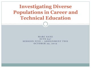 Investigating Diverse
Populations in Career and
  Technical Education


             MARC SAXE
              ECTS 637
   SESSION FIVE – ASSIGNMENT TWO
          OCTOBER 29, 2012
 