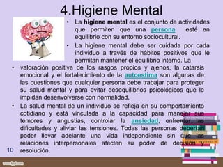 4.Higiene Mental
• La higiene mental es el conjunto de actividades
que permiten que una persona esté en
equilibrio con su entorno sociocultural.
• La higiene mental debe ser cuidada por cada
individuo a través de hábitos positivos que le
permitan mantener el equilibrio interno. La
10
• valoración positiva de los rasgos propios y ajenos, la catarsis
emocional y el fortalecimiento de la autoestima son algunas de
las cuestiones que cualquier persona debe trabajar para proteger
su salud mental y para evitar desequilibrios psicológicos que le
impidan desenvolverse con normalidad.
• La salud mental de un individuo se refleja en su comportamiento
cotidiano y está vinculada a la capacidad para manejar sus
temores y angustias, controlar la ansiedad, enfrentar las
dificultades y aliviar las tensiones. Todas las personas deberían
poder llevar adelante una vida independiente sin que las
relaciones interpersonales afecten su poder de decisión y
resolución.
 