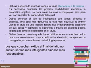 • Habrás escuchado muchas veces la frase Conócete a ti mismo .
Es necesario examinar las propias posibilidades mediante la
autocritica objetiva, no para crear traumas o complejos, sino para
ver con sencillez tu capacidad intelectual.
• Debes conocer el tipo de inteligencia que tienes, sintética o
analítica. Una será mas deductiva la otra mas inductiva; la primer
viendo el titulo de una lección, tendrá que ir desgranando cada uno
de sus pasos y capítulos, la segunda; a través de diversos pasos,
llegara a la síntesis expresada en el titulo.
• Debes tener en cuenta que la bajas calificaciones en muchos de los
casos se resuelven con mayor dedicación al estudio, trabajando con
mas garbo y con una buena metodología personal.
11
Los que cosechan éxitos al final del año no
suelen ser los mas inteligentes sino los mas
responsables.
 