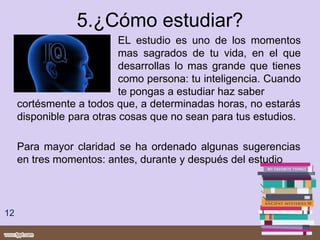 5.¿Cómo estudiar?
EL estudio es uno de los momentos
mas sagrados de tu vida, en el que
desarrollas lo mas grande que tienes
como persona: tu inteligencia. Cuando
te pongas a estudiar haz saber
12
cortésmente a todos que, a determinadas horas, no estarás
disponible para otras cosas que no sean para tus estudios.
Para mayor claridad se ha ordenado algunas sugerencias
en tres momentos: antes, durante y después del estudio
 