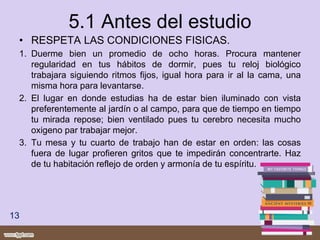 5.1 Antes del estudio
• RESPETA LAS CONDICIONES FISICAS.
1. Duerme bien un promedio de ocho horas. Procura mantener
regularidad en tus hábitos de dormir, pues tu reloj biológico
trabajara siguiendo ritmos fijos, igual hora para ir al la cama, una
misma hora para levantarse.
2. El lugar en donde estudias ha de estar bien iluminado con vista
preferentemente al jardín o al campo, para que de tiempo en tiempo
tu mirada repose; bien ventilado pues tu cerebro necesita mucho
oxigeno par trabajar mejor.
3. Tu mesa y tu cuarto de trabajo han de estar en orden: las cosas
fuera de lugar profieren gritos que te impedirán concentrarte. Haz
de tu habitación reflejo de orden y armonía de tu espíritu.
13
 