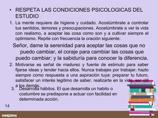 • RESPETA LAS CONDICIONES PSICOLOGICAS DEL
ESTUDIO
1. La mente requiere de higiene y cuidado. Acostúmbrate a controlar
tus sentidos, temores y preocupaciones. Acostúmbrate a ver la vida
con realismo, a aceptar las cosa como son y a cultivar siempre el
optimismo. Repite con frecuencia la oración siguiente:
Señor, dame la serenidad para aceptar las cosas que no
puedo cambiar, el coraje para cambiar las cosas que
puedo cambiar; y la sabiduría para conocer la diferencia.
2. Motivarse es señal de madurez y fuente de estimulo para saber
fijarse ideas y tender hacia ellos. Nunca trabajes por trabajar; hazlo
siempre como respuesta a una aspiración tuya: preparar tu futuro,
satisfacer un interés legitimo de saber, realizarte en la vida, ser útil
a los demás.
14
3. Desarrolla hábitos. El que desarrolla un habito o
costumbre se predispone a actuar con facilidad en
determinada acción.
 