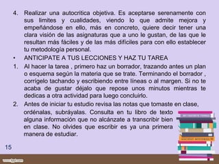 4. Realizar una autocritica objetiva. Es aceptarse serenamente con
sus limites y cualidades, viendo lo que admite mejora y
empeñándose en ello, más en concreto, quiere decir tener una
clara visión de las asignaturas que a uno le gustan, de las que le
resultan más fáciles y de las más difíciles para con ello establecer
tu metodología personal.
• ANTICIPATE A TUS LECCIONES Y HAZ TU TAREA
1. Al hacer la tarea , primero haz un borrador, trazando antes un plan
o esquema según la materia que se trate. Terminando el borrador ,
corrígelo tachando y escribiendo entre líneas o al margen. Si no te
acaba de gustar déjalo que repose unos minutos mientras te
dedicas a otra actividad para luego concluirlo.
2. Antes de iniciar tu estudio revisa las notas que tomaste en clase,
15
ordénalas, subráyalas. Consulta en tu libro de texto
alguna información que no alcánzate a transcribir bien
en clase. No olvides que escribir es ya una primera
manera de estudiar.
 