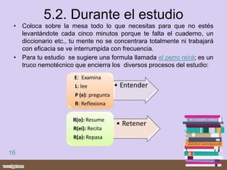 5.2. Durante el estudio
• Coloca sobre la mesa todo lo que necesitas para que no estés
levantándote cada cinco minutos porque te falta el cuaderno, un
diccionario etc., tu mente no se concentrara totalmente ni trabajará
con eficacia se ve interrumpida con frecuencia.
• Para tu estudio se sugiere una formula llamada el perro reirá; es un
truco nemotécnico que encierra los diversos procesos del estudio:
16
 
