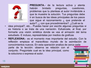 • PREGUNTA.- de la lectura activa y atenta
habrán brotado preguntas, cuestiones,
problemas que tu planteas al autor invitándole a
que te muestre la solución. Tus preguntas debe
ir en busca de las ideas principales de los pasos
que sigue el razonamiento ¿ que pretende el
autor?, ¿ con que procedimientos?, ¿Cuál es la
18
• idea principal?, etc... Puedes hacer por escrito algunas preguntas si
es historia o se trata de una narración. Esfuérzate, al final, por
formarte una visión sintética donde se vea el armazón del tema
estudiado. E incluso, represéntalas por medios de graficas
• REFLEXIONA.- es el momento mas importante del estudio. Con la
reflexión empieza el maravilloso mundo de la asimilación de
conocimientos nuevos. En esta operación analiza de cerca cada
parte de la lección: observa se relación con el
conjunto. Pregúntate cual es la idea principal, como
la soluciona o expresa el autor.
 