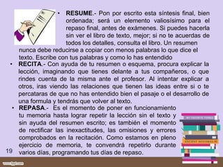 • RESUME.- Pon por escrito esta síntesis final, bien
ordenada; será un elemento valiosísimo para el
repaso final, antes de exámenes. Si puedes hacerla
sin ver el libro de texto, mejor; si no te acuerdas de
todos los detalles, consulta el libro. Un resumen
19
• RECITA.- Con ayuda de tu resumen o esquema, procura explicar la
lección, imaginando que tienes delante a tus compañeros, o que
rindes cuenta de la misma ante el profesor. Al intentar explicar a
otros, iras viendo las relaciones que tienen las ideas entre si o te
percataras de que no has entendido bien el pasaje o el desarrollo de
una formula y tendrás que volver al texto.
nunca debe reducirse a copiar con menos palabras lo que dice el
texto. Escribe con tus palabras y como lo has entendido
• REPASA.- Es el momento de poner en funcionamiento
tu memoria hasta lograr repetir la lección sin el texto y
sin ayuda del resumen escrito; es también el momento
de rectificar las inexactitudes, las omisiones y errores
comprobados en la recitación. Como estamos en pleno
ejercicio de memoria, te convendrá repetirlo durante
varios días, programando tus días de repaso.
 