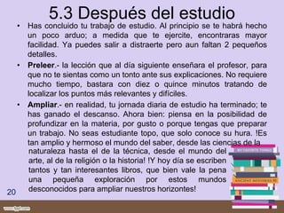 5.3 Después del estudio
• Has concluido tu trabajo de estudio. Al principio se te habrá hecho
un poco arduo; a medida que te ejercite, encontraras mayor
facilidad. Ya puedes salir a distraerte pero aun faltan 2 pequeños
detalles.
• Preleer.- la lección que al día siguiente enseñara el profesor, para
que no te sientas como un tonto ante sus explicaciones. No requiere
mucho tiempo, bastara con diez o quince minutos tratando de
localizar los puntos más relevantes y difíciles.
• Ampliar.- en realidad, tu jornada diaria de estudio ha terminado; te
has ganado el descanso. Ahora bien: piensa en la posibilidad de
profundizar en la materia, por gusto o porque tengas que preparar
un trabajo. No seas estudiante topo, que solo conoce su hura. !Es
tan amplio y hermoso el mundo del saber, desde las ciencias de la
20
naturaleza hasta el de la técnica, desde el mundo del
arte, al de la religión o la historia! !Y hoy día se escriben
tantos y tan interesantes libros, que bien vale la pena
una pequeña exploración por estos mundos
desconocidos para ampliar nuestros horizontes!
 