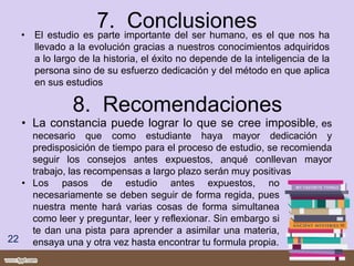 7. Conclusiones• El estudio es parte importante del ser humano, es el que nos ha
llevado a la evolución gracias a nuestros conocimientos adquiridos
a lo largo de la historia, el éxito no depende de la inteligencia de la
persona sino de su esfuerzo dedicación y del método en que aplica
en sus estudios
8. Recomendaciones
22
• La constancia puede lograr lo que se cree imposible, es
necesario que como estudiante haya mayor dedicación y
predisposición de tiempo para el proceso de estudio, se recomienda
seguir los consejos antes expuestos, anqué conllevan mayor
trabajo, las recompensas a largo plazo serán muy positivas
• Los pasos de estudio antes expuestos, no
necesariamente se deben seguir de forma regida, pues
nuestra mente hará varias cosas de forma simultanea
como leer y preguntar, leer y reflexionar. Sin embargo si
te dan una pista para aprender a asimilar una materia,
ensaya una y otra vez hasta encontrar tu formula propia.
 