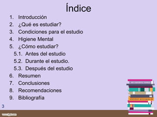 Índice
1. Introducción
2. ¿Qué es estudiar?
3. Condiciones para el estudio
4. Higiene Mental
5. ¿Cómo estudiar?
5.1. Antes del estudio
5.2. Durante el estudio.
5.3. Después del estudio
6. Resumen
7. Conclusiones
8. Recomendaciones
9. Bibliografía
3
 