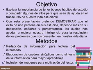Objetivo
• Explicar la importancia de tener buenos hábitos de estudio
y compartir algunos de ellos para que sean de ayuda en el
transcurso de nuestra vida estudiantil.
• Con esta presentación pretendo DEMOSTRAR que el
éxito de una persona en sus estudios, depende más de su
dedicación, esfuerzo y perseverancia, los cuales nos
ayudan a mejorar nuestra inteligencia para la resolución
de los problemas que nos presenten en nuestra vida diaria
Métodos
✓ Redacción de información para lectura del
interesado.
✓ Elaboración de cuadros sinópticos como síntesis
de la información para mayor aprendizaje.
✓ Inclusión de imágenes para motivación del lector.5
 