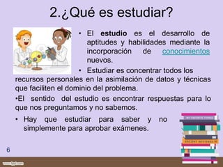 2.¿Qué es estudiar?
• El estudio es el desarrollo de
aptitudes y habilidades mediante la
incorporación de conocimientos
nuevos.
• Estudiar es concentrar todos los
6
recursos personales en la asimilación de datos y técnicas
que faciliten el dominio del problema.
•El sentido del estudio es encontrar respuestas para lo
que nos preguntamos y no sabemos.
• Hay que estudiar para saber y no
simplemente para aprobar exámenes.
 