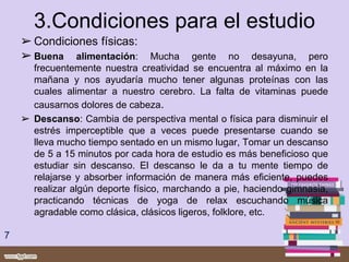 3.Condiciones para el estudio
➢ Condiciones físicas:
➢ Buena alimentación: Mucha gente no desayuna, pero
frecuentemente nuestra creatividad se encuentra al máximo en la
mañana y nos ayudaría mucho tener algunas proteínas con las
cuales alimentar a nuestro cerebro. La falta de vitaminas puede
causarnos dolores de cabeza.
➢ Descanso: Cambia de perspectiva mental o física para disminuir el
estrés imperceptible que a veces puede presentarse cuando se
lleva mucho tiempo sentado en un mismo lugar, Tomar un descanso
de 5 a 15 minutos por cada hora de estudio es más beneficioso que
estudiar sin descanso. El descanso le da a tu mente tiempo de
relajarse y absorber información de manera más eficiente, puedes
realizar algún deporte físico, marchando a pie, haciendo gimnasia,
practicando técnicas de yoga de relax escuchando música
agradable como clásica, clásicos ligeros, folklore, etc.
7
 