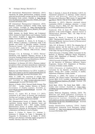 78 Kalungia, Muungo, Marshall et al.
Shaw, J., Kennedy, J., Jensen, M. & Sheridan, J. (2015). An
international perspective on pharmacy student selection
policies and processes. American Journal of
Pharmaceutical Education, 79(8): Article 115. doi/10.5688/
ajpe798115. PMCID: PMC4678740. PMID: 26689381
Shirwaikar, A. (2015). Objective structured clinical
examination (OSCE) in pharmacy education - a trend.
Pharmacy Practice, 13(4), 627. Doi: https://dx.doi.org/
10.18549%2FPharmPract.2015.04.627
Sosabowski, M.H. & Gard, P.R. (2008). Pharmacy
education in the United Kingdom. American Journal of
Pharmaceutical Education, 72(6), 130. https://doi.org/
10.5688/aj7206130
Summers, R., Haavik, C., Summers, B. & Enslin, G.
(2001). Pharmaceutical Education in the South African
Multicultural Society. American Journal of Pharmaceutical
Education, 65(2), 150-154
Toklu, H.Z. & Hussain, A. (2013). The changing face of
pharmacy practice and the need for a new model of
pharmacy education. Journal of Young Pharmacists, 5(2),
38-40. https://doi.org/10.1016/j.jyp.2012.09.001
UNZA [University of Zambia]. (2002). Curriculum for the
Bachelor of Pharmacy (BPharm) Degree Programme,
Version 2002. Department of Pharmacy. University of
Zambia. Lusaka, Zambia.
UNZA [University of Zambia]. (2013). Revised Curriculum
for the Bachelor of Pharmacy (BPharm) Degree
Programme, Version 2013. Department of Pharmacy.
University of Zambia. Lusaka, Zambia.
UNZA [University of Zambia].(2017). Reviewed
Curriculum for the Bachelor of Pharmacy (BPharm)
Degree, Version 2017. Lusaka: University of Zambia,
Department of Pharmacy. Lusaka, Zambia.
Whitmarsh, S. (2008). The realities of professional
education: The African Context. International Pharmacy
Journal, 23(2), 34-38. Available at: https://fip.org/files/fip/
PharmacyEducation/Taskforce_IPJ_08.pdf. Accessed 25th
January, 2018
World Bank. (2018). The World Bank IBRD – IDA:
Zambia data (online). Available at: https://data.
worldbank.org/country/zambia?view=chart. Accessed: 23rd
October, 2018
Zambia Medicines Regulatory Authority. (2018). The
Medicines and Allied Substances (Certificate of
Registration) Regulation 2017: Register of Certificates of
R e g i s t r a t i o n ( o n l i n e ) . Av a i l a b l e a t : h t t p : / /
www.zamra.co.zm/wp-content/uploads/2018/03/2018-
REGISTER-OF-RETAIL-PHARMACIES.pdf. Accessed
25th October, 2018
Zambia Qualifications Authority. (2016). Zambia
Qualifications Framework Level Descriptors (online).
Available at: http://www.zaqa.gov.zm/?media_dl=594.
Accessed 25th October, 2018
FIP [International Pharmaceutical Federation]. (2017).
Advancing the global pharmaceutical workforce towards
achieving universal health coverage and the UN Sustainable
Development Goals (online). Available at: https://fip.org/
files/fip/PharmacyEducation/2017/WHA_2017.pdf.
Accessed 25th January, 2018
FIP [International Pharmaceutical Federation]. (2018).
Pharmacy workforce intelligence: Global trends report
2018 (online). Available at: https://fip.org/files/fip/
PharmacyEducation/Workforce_Report_2018.pdf.
Accessed 25th October, 2018
IHME [Institute for Health Metrics and Evaluation].
(2018). Institute for Health Metrics and Evaluation: Zambia
data (online). Available at: http://www. healthdata.org/
zambia. Accessed 24th January, 2018
Janzen, D., Fitzpatrick, K., Jensen, K. & Suveges, L.
(2013). Women in pharmacy: A preliminary study of the
attitudes and beliefs of pharmacy students. Canadian
Pharmacists Journal : CPJ = Revue des pharmaciens du
Canada:RPC, 146(2), 109-16. doi:10.1177/
1715163513481323. PMCID: PMC3676192. PMID:
23795187
Kalungia, C.A. & Kamanga, T. (2016). Patients’
Satisfaction with Outpatient Pharmacy Services at the
University Teaching Hospital and Ndola Central Hospital in
Zambia. Journal of Preventive and Rehabilitative Medicine,
1(1), 16-21. doi:10.21617/jprm.2016.0101.3
Keshishian, F. & Brenton, B.P. (2011). Pharmacy students’
perceptions of their curriculum and profession: implications
for pharmacy education. Pharmacy Education, 11(1), 194–
200
Medicines and Allied Substances Act (2013). Available at:
http://www.zamra.co.zm/wp-content/uploads/2016/10/
MASA-No-3-2013.pdf. Accessed 25th October, 2018
Miller, G. (1990). The assessment of clinical skills/
competence/performance. Academic Medicine, 65(9), S63–
S67. Available at: http://winbev.pbworks.com/f/
Assessment.pdf. Accessed 25th October, 2018
Ministry of Health. (2016). National Health Strategic Plan
2017-2021. Lusaka, Zambia: Ministry of Health,
Government of Zambia (online). Available at:
www.moh.gov.zm/docs/ZambiaNHSP.pdf. Accessed 17th
February 17, 2018
Norcini, J.J., Lipner, R.S. & Grosso, L.J. (2013).
Assessment in the context of licensure and certification.
Teaching and Learning in Medicine, 25(Sup1), S62-S67.
https://doi.org/10.1080/10401334.2013.842909
PSZ [Pharmaceutical Society of Zambia]. (2008). Pre-
registration training manual for pharmacy tutors and
internee pharmacists 2010 - 2015. Lusaka, Zambia:
Pharmaceutical Society of Zambia (PSZ) Continuing
Pharmaceutical Education & Development Committee in
collaboration with Medical Council of Zambia.
Rennie, T., Coetzee, N., Hunter, C.J., Jonkman, L.,
Kalemeera, F., Kibuule, D., Lates, J., Mwangana, M.,
Nangombe, V., Rowlandson, H. & Rudall, N. (2018).
Piloting a new pharmacy internship support programme in
Namibia. Pharmacy Education, 18(1), 88-90.
 