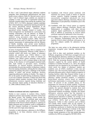 72 Kalungia, Muungo, Marshall et al.
(i) Candidates with O-level school certificate with
minimum five passes (credit or better) in relevant
science subjects, English Language and have
successfully completed Advanced (A) level
equivalent subjects (Biology, Chemistry, Physics and
Mathematics) at pre-pharmacy foundation year in the
University;
(ii) Candidates with four A-level passes in requisite
science subjects (Biology, Chemistry, Physics and
Mathematics) or candidates with other relevant
academic degree qualification in a health-related
field in addition to possessing an O-level school
certificate required for admission to the University;
(iii) Candidates with a diploma in pharmacy technology
(i.e., Pharmacy Technologists) who also have the
requisite O-level school certificate with passes in at
least five subjects suitable for admission to the
programme.
The latter two entry points to the pharmacist training
programme recognise prior learning attainment by
applicants.
From 2010 to date, total enrolment numbers on the
B.Pharm. programme at UNZA have averaged well over
300 undergraduate pharmacy students per academic year
across all the four levels of pharmacy training (UNZA,
2013). With the increasing demand for pharmaceutical
education coupled by the current deficits of health
workforce in Zambia (Ferrinho et al., 2011), the student
enrolment sizes are reported to be even higher at LAMU
which enrols two intakes of pharmacy students per
academic year. At UNZA, enrolment is done once per
academic year. The University Senate approved selection
and quota allocation policy, which is based on capacity of
learning facilities rather than financial ability to pay or
stakeholder determined acceptable numbers, underpins
pharmacy student enrolment numbers. A competitive
points-based selection criteria based on academic
performance (particularly in science subjects) is applied
where 30 percent of the available places on the
programme are reserved for female students, 70 percent
of the places are competed for by both male and female
students, five percent allocated to students from rural
areas of Zambia and a further 5 percent allocated to
international students accordingly. Arguably, this female
affirmative selection policy has the potential to
contribute to narrowing the gap in gender disparity in
pharmaceutical education in Zambia. An average of 70
trained pharmacists graduate from the programme each
year (UNZA, 2013), half of which are female
pharmacists. Unlike in other countries such as Britain
and Canada where women make up the majority of
practising pharmacists (Janzen et al., 2013), historically
the pharmacy profession in Zambia has been dominated
by males. It will be interesting to evaluate in the future
Zambia’s contribution to attainment of around 72%
average female proportion of the total global pharmacy
workforce by 2030 as envisaged by FIP (FIP, 2018).
In Year 1 and 2 (pre-clinical stage), pharmacy students
undertake both foundational pharmaceutical and basic
health science subjects (Table II). Beyond course work in
Year 3 and 4 (clinical stage), students are expected to
complete at least 24 weeks of experiential learning in
clinically oriented subject areas during the academic year.
(UNZA, 2017). At UNZA, pharmacy students undertake
their clinical pharmacy experiential learning precepted by
the various specialised clinical departments at the
University Teaching Hospitals – Zambia’s highest
specialised tertiary hospitals situated in Lusaka. This
initial arrangement was facilitated by a previously long
standing relationship with the Ministry of Health to
support practical and clinical learning of university
students using preceptors who were practising
pharmacists at the hospitals (UNZA, 2002). However,
private universities such as LAMU have had to enter into
separate memoranda of understanding with the Ministry
of Health, including some private sector healthcare
providers to enable their students to undertake clinical and
experiential learning at the sites.
In terms of programme structure, there is variation in the
local pharmacy programmes. Whereas LAMU follows a
semester system and enrols two intakes of pharmacy
students per academic year, UNZA follows a term
(quarter) system and enrols one intake of students per
academic year. Which system (semester versus terms)
serves students best is still a constant debate in the local
setting. In the absence of well-equipped simulated skills
labs, high student to preceptor ratios, including
dependence on limited hospital infrastructure to
accommodate the growing numbers of pharmacy students
from the training institutions, utilising the few clinical and
experiential learning sites poses a challenge to the limited
number of public and private healthcare facilities
supporting pharmacist training in Zambia. The impact of
this on the quality of skills training of pharmacy students
is yet to be evaluated. Elsewhere, evidence has shown that
increased student numbers increases fiscal, human and
infrastructure resources required during clerkships and
may adversely impact quality of education (Hemmer et
al., 2008; Gibbs & Jenkins, 2014).
Student recruitment and entry requirements
Similar to most countries in southern Africa, Zambia
adapted its primary and secondary education system from
the British system. The Zambian system awards the
Ordinary (‘O’) level school certificate upon successful
completion of secondary school education. In Zambia,
attainment of the O-level school certificate is a gateway to
higher education and its academic worth is comparable to
the UK’s General Certificate of Secondary Education
(GCSE) and USA’s high school diploma.
Currently, to study pharmacy, admission to the B.Pharm.
programme is via three selection criteria as follows
(UNZA, 2013):
 