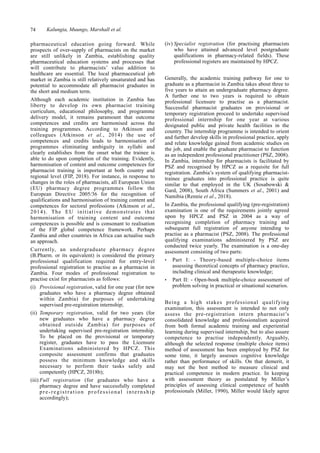 74 Kalungia, Muungo, Marshall et al.
pharmaceutical education going forward. While
prospects of over-supply of pharmacists on the market
are still unlikely in Zambia, establishing quality
pharmaceutical education systems and processes that
will contribute to pharmacists’ value addition to
healthcare are essential. The local pharmaceutical job
market in Zambia is still relatively unsaturated and has
potential to accommodate all pharmacist graduates in
the short and medium term.
Although each academic institution in Zambia has
liberty to develop its own pharmacist training
curriculum, educational philosophy, and programme
delivery model, it remains paramount that outcome
competences and credits are harmonised across the
training programmes. According to Atkinson and
colleagues (Atkinson et al., 2014) the use of
competences and credits leads to harmonisation of
programmes eliminating ambiguity in syllabi and
clearly establishes from the onset what the trainee is
able to do upon completion of the training. Evidently,
harmonisation of content and outcome competences for
pharmacist training is important at both country and
regional level (FIP, 2018). For instance, in response to
changes in the roles of pharmacists, all European Union
(EU) pharmacy degree programmes follow the
European Directive 2005/36 for the recognition of
qualifications and harmonisation of training content and
competences for sectoral professions (Atkinson et al.,
2014). The EU initiative demonstrates that
harmonisation of training content and outcome
competences is possible and is consonant to realisation
of the FIP global competence framework. Perhaps
Zambia and other countries in Africa can actualise such
an approach.
Currently, an undergraduate pharmacy degree
(B.Pharm. or its equivalent) is considered the primary
professional qualification required for entry-level
professional registration to practise as a pharmacist in
Zambia. Four modes of professional registration to
practise exist for pharmacists as follows:
(i) Provisional registration, valid for one year (for new
graduates who have a pharmacy degree obtained
within Zambia) for purposes of undertaking
supervised pre-registration internship;
(ii) Temporary registration, valid for two years (for
new graduates who have a pharmacy degree
obtained outside Zambia) for purposes of
undertaking supervised pre-registration internship.
To be placed on the provisional or temporary
register, graduates have to pass the Licensure
Examinations administered by HPCZ. This
composite assessment confirms that graduates
possess the minimum knowledge and skills
necessary to perform their tasks safely and
competently (HPCZ, 2018b);
(iii) Full registration (for graduates who have a
pharmacy degree and have successfully completed
pre-registration professional internship
accordingly);
(iv) Specialist registration (for practising pharmacists
who have attained advanced level postgraduate
qualifications in pharmacy-related fields). These
professional registers are maintained by HPCZ.
Generally, the academic training pathway for one to
graduate as a pharmacist in Zambia takes about three to
five years to attain an undergraduate pharmacy degree.
A further one to two years is required to obtain
professional licensure to practise as a pharmacist.
Successful pharmacist graduates on provisional or
temporary registration proceed to undertake supervised
professional internship for one year at various
designated public and private health facilities in the
country. The internship programme is intended to orient
and further develop skills in professional practice, apply
and relate knowledge gained from academic studies on
the job, and enable the graduate pharmacist to function
as an independent professional practitioner (PSZ, 2008).
In Zambia, internship for pharmacists is facilitated by
PSZ and recognised by HPCZ as a requisite for full
registration. Zambia’s system of qualifying pharmacist-
trainee graduates into professional practice is quite
similar to that employed in the UK (Sosabowski &
Gard, 2008), South Africa (Summers et al., 2001) and
Namibia (Rennie et al., 2018).
In Zambia, the professional qualifying (pre-registration)
examination is one of the requirements jointly agreed
upon by HPCZ and PSZ in 2004 as a way of
recognising completion of pharmacy training and
subsequent full registration of anyone intending to
practise as a pharmacist (PSZ, 2008). The professional
qualifying examinations administered by PSZ are
conducted twice yearly. The examination is a one-day
assessment consisting of two parts:
• Part I: - Theory-based multiple-choice items
assessing theoretical concepts of pharmacy practice,
including clinical and therapeutic knowledge;
• Part II: - Open-book multiple-choice assessment of
problem solving in practical or situational scenarios.
Being a high stakes professional qualifying
examination, this assessment is intended to not only
assess the pre-registration intern pharmacist’s
consolidated knowledge and professionalism acquired
from both formal academic training and experiential
learning during supervised internship, but to also assure
competence to practise independently. Arguably,
although the selected response (multiple choice items)
method of assessment has been employed by PSZ for
some time, it largely assesses cognitive knowledge
rather than performance of skills. On that demerit, it
may not the best method to measure clinical and
practical competence in modern practice. In keeping
with assessment theory as postulated by Miller’s
principles of assessing clinical competence of health
professionals (Miller, 1990), Miller would likely agree
 