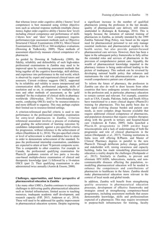 Training of pharmacists in Zambia 75
that whereas lower order cognitive ability (‘knows’ level
competence) is best measured using written objective
tests such as selected response methods (multiple choice
items), higher order cognitive ability (‘knows how’ level)
including clinical competence and performance of skills
(‘shows how’ and ‘does’ level competence) requires
performance-type assessment methods such as Objective
Structured Clinical Examinations (OSCE), Mini-Clinical
Examinations (Mini-CEX) or 360-workplace evaluations
(Downing & Yudkowsky, 2009). These methods of
assessment objectively measure clinical competence of a
pharmacist.
As guided by Downing & Yudkowsky (2009), the
fidelity, reliability and defensibility of such high-stakes
professional examinations in Zambia may need to be
improved upon by considering assessment methods that
bring together all the cognitive knowledge, skill abilities,
and experience into performance in the real world, which
is observed by expert and experienced clinical tutors and
assessors. Current evidence suggests OSCE, supported
by its reliability and validity to assess interpersonal and
communication skills, professional judgment, skills of
resolution and so on, in comparison to multiple-choice
tests and other methods of assessment, as the ‘gold
standard’ for the evaluation of clinical skills in pharmacy
worldwide (Shirwaikar, 2015). Notwithstanding its
merits, conducting OSCEs tend to be resource-intensive
and more difficult to organise. This may perhaps explain
their limited use in resource-limited settings.
A criterion-referenced pass/fail criteria is used to rate
performance in the professional internship examination
for entry-level pharmacists in Zambia. Criterion
referenced assessment involves a process of evaluating
and grading the achievement of learning outcomes by
candidates independently against a pre-specified criteria
for progression, without reference to the achievement of
others (Hambleton & Li, 2014). The pre-specified criteria
or level of achievement is what candidates have to attain
in order to demonstrate achievement of the standard. To
pass the professional internship examination, candidates
are expected to attain at least 70 percent composite score.
This is comparable to other countries. For example in
Canada, the professional qualifying examination for
Pharm.D. graduates consists of two parts: a two-day
case-based multiple-choice examination of clinical and
therapeutic knowledge (part 1) followed by a 16-station
OSCE (part 2). Their qualifying examination is also
administered twice annually (Austin & Ensom, 2008).
Challenges, opportunities, and future perspective of
pharmaceutical education in Zambia
Like many other LMICs, Zambia continues to experience
challenges to delivering quality pharmaceutical education
such as limited infrastructure, limited access to teaching
resources, inadequate academic staff development, and
research capacity (FIP, 2013; Anderson et al., 2014).
These will need to be addressed for quality improvement
in pharmaceutical education systems. Despite registering
a significant increase in the number of qualified
pharmacists joining the profession in the last decade,
quality of pharmaceutical care delivery still remains
unattended to (Kalungia & Kamanga, 2016). This is
largely because the initiation of national training of
pharmacists in Zambia, as initially intended by the 1999
Zambia National Drug Policy, was based on the urgent
need for pharmaceutical personnel to not only manage
essential medicines and pharmaceutical supplies in the
health sector, but also provide patient-focused
pharmaceutical care services. However, there has been a
lapse in the subsequent policy frameworks to fully utilise
the extended roles and services of pharmacists in the
provision of comprehensive patient care. Arguably, the
wealth of pharmaceutical knowledge imparted in the
pharmacy trainees is being under-utilised leading to the
picture of inadequacy. This outlook can be reversed by
developing national health policy that enhances and
mainstreams the vital role pharmaceutical care plays in
overall comprehensive patient care of patients.
To inform the future of pharmacy, the profession in
Zambia can also do well to draw lessons from other
countries that have undergone seismic transformations
in the profession and, in particular, pharmacy education
to remain current and relevant. For example, countries
such as USA, Canada, Pakistan, India and South Africa
have transitioned to a more clinical degree (Pharm.D.)
training for pharmacists. This has partly been due to
their rapid evolving disease burden and patient care
needs, as more complex drugs become available that
require additional clinical competence of pharmacists,
and population dynamics that require complex therapies
along with the growth in tertiary and hospital-based
care (Anderson & Futter, 2009). India launched a
Pharm.D. programme in 2008 amidst huge
misconceptions and a lack of understanding of both the
programme and role of clinical pharmacists in the
nation (Deshpande et al., 2015). Training institutions in
India were still offering B.Pharm. and Master of
Clinical Pharmacy degrees in parallel to the new
Pharm.D. Through deliberate policy change, political
and stakeholder will, raising awareness and capacity
building, India has made remodelling pharmaceutical
education a reality despite the challenges (Deshpande et
al., 2015). Similarly in Zambia, to prevent and
eliminate HIV/AIDS, tuberculosis, malaria, and non-
communicable diseases affecting the population, re-
modelling pharmaceutical education will be needed to
enhance the competences and contributions of
pharmacists to healthcare in the future. Zambia should
make pharmaceutical education more relevant in the
context of local needs and global trends.
In addition, Zambia will benefit from strengthening
quality assurance in pharmaceutical education
processes, development of effective frameworks and
strategies aimed at strengthening competence-based
programmes, including assessment methods that assure
demonstrable knowledge, skills and professionalism
expected of a pharmacist. This may require investment
in purpose-built infrastructure for training, faculty
 