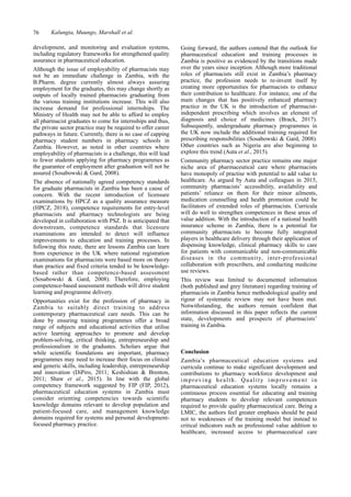 76 Kalungia, Muungo, Marshall et al.
Going forward, the authors contend that the outlook for
pharmaceutical education and training processes in
Zambia is positive as evidenced by the transitions made
over the years since inception. Although more traditional
roles of pharmacists still exist in Zambia’s pharmacy
practice, the profession needs to re-invent itself by
creating more opportunities for pharmacists to enhance
their contribution to healthcare. For instance, one of the
main changes that has positively enhanced pharmacy
practice in the UK is the introduction of pharmacist-
independent prescribing which involves an element of
diagnosis and choice of medicines (Brack, 2017).
Subsequently, undergraduate pharmacy programmes in
the UK now include the additional training required for
prescribing responsibilities (Sosabowski & Gard, 2008).
Other countries such as Nigeria are also beginning to
explore this trend (Auta et al., 2015).
Community pharmacy sector practice remains one major
niche area of pharmaceutical care where pharmacists
have monopoly of practise with potential to add value to
healthcare. As argued by Auta and colleagues in 2015,
community pharmacists’ accessibility, availability and
patients’ reliance on them for their minor ailments,
medication counselling and health promotion could be
facilitators of extended roles of pharmacists. Curricula
will do well to strengthen competences in these areas of
value addition. With the introduction of a national health
insurance scheme in Zambia, there is a potential for
community pharmacists to become fully integrated
players in healthcare delivery through their application of
dispensing knowledge, clinical pharmacy skills to care
for patients with communicable and non-communicable
diseases in the community, inter-professional
collaboration with prescribers, and conducting medicine
use reviews.
This review was limited to documented information
(both published and grey literature) regarding training of
pharmacists in Zambia hence methodological quality and
rigour of systematic review may not have been met.
Notwithstanding, the authors remain confident that
information discussed in this paper reflects the current
state, developments and prospects of pharmacists’
training in Zambia.
Conclusion
Zambia’s pharmaceutical education systems and
curricula continue to make significant development and
contributions to pharmacy workforce development and
improving health. Quality improvement in
pharmaceutical education systems locally remains a
continuous process essential for educating and training
pharmacy students to develop relevant competences
required to provide quality pharmaceutical care. Being a
LMIC, the authors feel greater emphasis should be paid
not to weaknesses of the training model but instead to
critical indicators such as professional value addition to
healthcare, increased access to pharmaceutical care
development, and monitoring and evaluation systems,
including regulatory frameworks for strengthened quality
assurance in pharmaceutical education.
Although the issue of employability of pharmacists may
not be an immediate challenge in Zambia, with the
B.Pharm. degree currently almost always assuring
employment for the graduates, this may change shortly as
outputs of locally trained pharmacists graduating from
the various training institutions increase. This will also
increase demand for professional internships. The
Ministry of Health may not be able to afford to employ
all pharmacist graduates to come for internships and thus,
the private sector practice may be required to offer career
pathways in future. Currently, there is no case of capping
pharmacy student numbers in pharmacy schools in
Zambia. However, as noted in other countries where
employability of pharmacists is a challenge, this will lead
to fewer students applying for pharmacy programmes as
the guarantee of employment after graduation will not be
assured (Sosabowski & Gard, 2008).
The absence of nationally agreed competency standards
for graduate pharmacists in Zambia has been a cause of
concern. With the recent introduction of licensure
examinations by HPCZ as a quality assurance measure
(HPCZ, 2018), competence requirements for entry-level
pharmacists and pharmacy technologists are being
developed in collaboration with PSZ. It is anticipated that
downstream, competence standards that licensure
examinations are intended to detect will influence
improvements to education and training processes. In
following this route, there are lessons Zambia can learn
from experience in the UK where national registration
examinations for pharmacists were based more on theory
than practice and fixed criteria tended to be knowledge-
based rather than competence-based assessment
(Sosabowski & Gard, 2008). Therefore, employing
competence-based assessment methods will drive student
learning and programme delivery.
Opportunities exist for the profession of pharmacy in
Zambia to suitably direct training to address
contemporary pharmaceutical care needs. This can be
done by ensuring training programmes offer a broad
range of subjects and educational activities that utilise
active learning approaches to promote and develop
problem-solving, critical thinking, entrepreneurship and
professionalism in the graduates. Scholars argue that
while scientific foundations are important, pharmacy
programmes may need to increase their focus on clinical
and generic skills, including leadership, entrepreneurship
and innovation (DiPiro, 2011; Keshishian & Brenton,
2011; Shaw et al., 2015). In line with the global
competency framework suggested by FIP (FIP, 2012),
pharmaceutical education systems in Zambia must
consider orienting competencies towards scientific
knowledge domains relevant to develop population and
patient-focused care, and management knowledge
domains required for systems and personal development-
focused pharmacy practice.
 