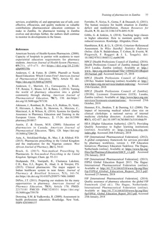 Training of pharmacists in Zambia 77
services, availability of, and appropriate use of safe, cost-
effective, efficacious, and quality medicine as valuable
contributions pharmaceutical education continues to
make in Zambia. As pharmacist training in Zambia
evolves and develops further, the authors shall continue
to monitor its developments in the future.
References
American Society of Health-System Pharmacists. (2008).
Capacity of hospitals to partner with academia to meet
experiential education requirements for pharmacy
students. American Journal of Health-System Pharmacy,
65(21), e53-e71. doi:https://doi.org/10.2146/
ajhp080150e
Anderson, C. & Futter, B. (2009). PharmD or Needs
Based Education: Which Comes First? American Journal
of Pharmaceutical Education, 73(5), Article 92. doi:
https://doi.org/10.5688/aj730592
Anderson, C., Marriott, J.L., Carrasqueira, J., Brock,
T.P., Rennie, T., Bruno, A.F. & Bates, I. (2014). Turning
the world of pharmacy education into a global
community through sharing. American Journal of
Pharmaceutical Education, 78(7), 130. doi:https://
doi.org/10.5688/ajpe787130.
Atkinson, J., Rombaut, B., Pozo, A.S., Rekkas, D., Veski,
P., Hirvonen, J., Bozic, B., Skowron, A., Mircioiu, C.,
Marcincal, A. & Wilson, K. (2014). Systems for Quality
Assurance in Pharmacy Education and Training in the
European Union. Pharmacy, 2, 17-26. doi:10.3390/
pharmacy2010017
Austin, Z. & Ensom, M.H. (2008). Education of
pharmacists in Canada. American Journal of
Pharmaceutical Education, 72(6), 128. https://doi.org/
10.5688/aj7206128.
Auta, A., Strickland-Hodge, B., Maz, J. & Alldred, P.D.
(2015). Pharmacists prescribing in the United Kingdom
and the implication for the Nigerian context. West
African Journal of Pharmacy, 26(1), 54-61
Brack, G. (2017). Non-medical Prescribing by
Pharmacists. In Non-medical Prescribing in the United
Kingdom. Springer, Cham. pp. 93-111
Deshpande, P.R., Vantipalli, R., Chaitanya Lakshmi,
C.H., Rao, E.J., Regmi, B., Ahad, A. & Nirojini, P.S.
(2015). Clinical pharmacists: The major support to
Indian healthcare system in near future. Journal of
Pharmacy & Bioallied Sciences, 7(3), 161-74.
doi:https://dx.doi.org/10.4103%2F0975-7406.160005
DiPiro, J.T. (2011). Preparing our students for the many
opportunities in pharmacy. American Journal of
Pharmacy Education, 75(9), Article 170. PMID:
22171101 PMCID: PMC3230331 https://doi.org/
10.5688/ajpe759170
Downing, S.M. & Yudkowsky, R. (2009). Assessment in
health professions education. Routledge. New York.
ISBN 0203880137
Ferrinho, P., Siziya, S., Goma, F. & Dussault, G. (2011).
The human resource for health situation in Zambia:
deficit and maldistribution. Human Resources for
Health, 9, 30. doi:10.1186/1478-4491-9-30
Gibbs, G. & Jenkins, A. (2014). Teaching large classes
in higher education: How to maintain quality with
reduced resources. Routledge. Abigndon, Oxon
Hambleton, R.K. & Li, S. (2014). Criterion-Referenced
Assessment. In Wiley StatsRef: Statistics Reference
Online. (Eds N. Balakrishnan, T. Colton, B. Everitt, W.
Piegorsch, F. Ruggeri & J. L. Teugels). doi:
10.1002/9781118445112.stat06380
HPCZ [Health Professions Council of Zambia]. (2016).
Health Professions Council of Zambia Annual Report
2015 Lusaka, Zambia (online). Available at: http://
www. hpcz.org.zm/download/?file=1494422451lReport
2015actual. pdf. Accessed January 25, 2018
HPCZ [Health Professions Council of Zambia].
(2018a). Student Indexing (online) Available at: http://
www.hpcz.org.zm/services/student-indexing/. Accessed
25th October, 2018
HPCZ [Health Professions Council of Zambia].
(2018b). Licensure Examinations (LEX). Lusaka,
Zambia (online). Available at: http://www.hpcz.org.zm/
services/licensure-examinations/. Accessed 25th
October, 2018
Hemmer, P.A., Ibrahim, T. & Durning, S.J. (2008). The
impact of increasing medical school class size on
clinical clerkships: a national survey of internal
medicine clerkship directors. Academic Medicine,
83(5), 432-437. doi:10.1097/ACM.0b013e31816bde59
HEA [Higher Education Authority]. (2017). Providing
Quality Assurance to higher learning institutions
(online). Available at: http://www.hea.org.zm/
index.php. Accessed 26th February, 2018
FIP [International Pharmaceutical Federation]. (2012).
A global competency framework for services provided
by pharmacy workforce, version 1. FIP Education
Initiatives: Pharmacy Education Taskforce. The Hague,
Netherlands (online). Available at: https://www.fip.org/
files/fip/PharmacyEducation/GbCF_v1.pdf. Accessed
25h January, 2018
FIP [International Pharmaceutical Federation]. (2013).
FIPEd Global Education Report 2013. The Hague:
International Pharmaceutical Federation (online).
Available at: http://41.77.4.164:6510/www.fip.org/files/
fip/FIPEd_Global_Education_Report_2013.pdf.
Accessed 25 January, 2018
FIP [International Pharmaceutical Federation]. (2014).
Quality assurance of pharmacy education: the global FIP
framework (2nd ed.). The Hague, Netherlands:
International Pharmaceutical Federation (online).
Available at: http://41.77.4.164:6510/www.fip.org/files/
fip/FIPEd_ Global_Education_Report_2013.pdf. Accessed
25th January, 2018
 