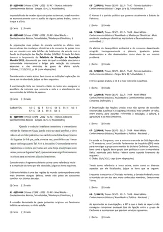 59 - Q294089 ( Prova: CESPE - 2012 - TJ-AC - Técnico Judiciário
Conhecimentos Básicos - Cargos 10 e 11 / Atualidades )
Impossibilitado de receber ajuda de países ocidentais, Israel mantém
se economicamente com o auxílio de alguns países árabes, como o
Iraque e a Síria.
( ) Certo ( ) Errado
60 - Q254665 ( Prova: CESPE - 2012 - TJ-RR - Nível Médio
Conhecimentos Básicos / Atualidades / Mudanças Climáticas;
As populações mais pobres do planeta sentirão os efeitos mais
devastadores das mudanças climáticas e do consumo de países ricos
em um mundo com sete bilhões de habitantes, de acordo com o
Fundo de População das Nações Unidas (UNFPA). O alerta foi dado
durante o lançamento do Relatório da Situação da População
Mundial 2011, documento por meio do qual a entidade conclama a
comunidade internacional a brigar pela redução do consumo
excessivo e das emissões de gases de efeito estufa.
O Globo, 27/10/2011, p. 38 (com adaptações).
Considerando o texto acima, bem como as múltiplas implicações do
tema por ele abordado, julgue os itens seguintes.
A conclamação feita no relatório citado no texto visa assegurar o
equilíbrio da natureza que sustenta a vida e o atendimento das
necessidades de bilhões de pessoas.
( ) Certo ( ) Errado
GABARITOS: 51 - C 52 - E 53 - C 54 -
57 - C 58 - C 59 - E 60 - C
61 - Q294090 ( Prova: CESPE - 2012 - TJ-AC - Técnico Judiciário
Conhecimentos Básicos - Cargos 10 e 11 / Atualidades )
Considerando o fragmento de texto acima como referência inicial
e a amplitude do tema por ele abordado, julgue os itens seguintes.
O Oriente Médio é uma das regiões do mundo contemporâneo onde
mais ocorrem ataques bélicos, tendo sido palco de sucessivos
conflitos nas últimas décadas.
( ) Certo ( ) Errado
62 - Q254666 ( Prova: CESPE - 2012 - TJ-RR - Nível Médio
Conhecimentos Básicos / Atualidades / Mudanças Climáticas;
A emissão demasiada de gases poluentes originou um fenômeno
inédito na natureza, o efeito estufa.
( ) Certo ( ) Errado
Técnico Judiciário -
Cargos 10 e 11 / Atualidades )
Impossibilitado de receber ajuda de países ocidentais, Israel mantém-
conomicamente com o auxílio de alguns países árabes, como o
Nível Médio -
Conhecimentos Básicos / Atualidades / Mudanças Climáticas; )
planeta sentirão os efeitos mais
devastadores das mudanças climáticas e do consumo de países ricos
em um mundo com sete bilhões de habitantes, de acordo com o
Fundo de População das Nações Unidas (UNFPA). O alerta foi dado
da Situação da População
, documento por meio do qual a entidade conclama a
comunidade internacional a brigar pela redução do consumo
excessivo e das emissões de gases de efeito estufa.
o texto acima, bem como as múltiplas implicações do
tema por ele abordado, julgue os itens seguintes.
A conclamação feita no relatório citado no texto visa assegurar o
equilíbrio da natureza que sustenta a vida e o atendimento das
C 55 - E 56 - E
C
Técnico Judiciário -
Cargos 10 e 11 / Atualidades )
Considerando o fragmento de texto acima como referência inicial
e a amplitude do tema por ele abordado, julgue os itens seguintes.
O Oriente Médio é uma das regiões do mundo contemporâneo onde
m ataques bélicos, tendo sido palco de sucessivos
Nível Médio -
Conhecimentos Básicos / Atualidades / Mudanças Climáticas; )
es poluentes originou um fenômeno
63 - Q294091 ( Prova: CESPE
Conhecimentos Básicos - Cargos 10 e 11 / Atualidades )
O Hamas é o partido político que
Palestina.
( ) Certo ( ) Errado
64 - Q254667 ( Prova: CESPE
Conhecimentos Básicos / Atualidades / Mudanças Climáticas;
ambiente: mudanças climáticas, Agricultura e Desenvolvimento
sustentável; )
Os efeitos do desequilíbrio ambiental e do consumo desenfreado
atingirão homogeneamente o planeta, igualando países
desenvolvidos e não desenvolvidos como alvos de um mesmo
problema.
( ) Certo ( ) Errado
65 - Q294092 ( Prova: CESPE
Conhecimentos Básicos - Cargos 10 e 11 / Atualidades )
Entre os países árabes, o Irã é o mais tolerante e pacifista.
( ) Certo ( ) Errado
66 - Q254668 ( Prova: CESPE
Conhecimentos Básicos / Atualidades / Conhecimentos Gerais;
Conceitos, Definições; )
A Organização das Nações Unidas trata não apenas de questões
relacionadas à política e à segurança mundial, mas também se volta,
entre outros, para assuntos referentes à educação, à cul
agricultura e ao meio ambiente.
( ) Certo ( ) Errado
67 - Q254669 ( Prova: CESPE
Conhecimentos Básicos / Atualidades / Política
Foi criada no Congresso, com a assinatura recorde de 385 deputados
e 72 senadores, uma Comissão Parlamentar de Inquérito (CPI) mista
para investigar o grupo contraventor do bicheiro Carlinhos Cachoeira,
bem como a ligação desse grupo com políticos e com a empreiteira
Delta, apontada pela Polícia Federal como suporte finan
esquema.
O Globo, 20/4/2012, capa (com adaptações).
Tendo como referência o texto acima, assim como os diversos
aspectos por ele focalizados, julgue os itens que se seguem.
Enquanto transcorria a CPI citada no texto, o Senado Federal cassou
o mandato de um dos seus mais conhecidos membros, Demóstenes
Torres.
( ) Certo ( ) Errado
68 - Q254670 ( Prova: CESPE
Conhecimentos Básicos / Atualidades / Política
Ao aprofundar as investigações, a CPI a que
conseguiu comprovar qualquer tipo de ligação entre o grupo de
Cachoeira e as empresas que prestam serviços a governos.
( ) Certo ( ) Errado
( Prova: CESPE - 2012 - TJ-AC - Técnico Judiciário -
Cargos 10 e 11 / Atualidades )
O Hamas é o partido político que governa atualmente o Estado da
( Prova: CESPE - 2012 - TJ-RR - Nível Médio -
Conhecimentos Básicos / Atualidades / Mudanças Climáticas; Meio
ambiente: mudanças climáticas, Agricultura e Desenvolvimento
Os efeitos do desequilíbrio ambiental e do consumo desenfreado
atingirão homogeneamente o planeta, igualando países
desenvolvidos e não desenvolvidos como alvos de um mesmo
( Prova: CESPE - 2012 - TJ-AC - Técnico Judiciário -
Cargos 10 e 11 / Atualidades )
Entre os países árabes, o Irã é o mais tolerante e pacifista.
( Prova: CESPE - 2012 - TJ-RR - Nível Médio -
icos / Atualidades / Conhecimentos Gerais;
A Organização das Nações Unidas trata não apenas de questões
relacionadas à política e à segurança mundial, mas também se volta,
entre outros, para assuntos referentes à educação, à cultura, à
agricultura e ao meio ambiente.
( Prova: CESPE - 2012 - TJ-RR - Nível Médio -
Conhecimentos Básicos / Atualidades / Política - Nacional; )
Foi criada no Congresso, com a assinatura recorde de 385 deputados
e 72 senadores, uma Comissão Parlamentar de Inquérito (CPI) mista
para investigar o grupo contraventor do bicheiro Carlinhos Cachoeira,
bem como a ligação desse grupo com políticos e com a empreiteira
Delta, apontada pela Polícia Federal como suporte financeiro do
O Globo, 20/4/2012, capa (com adaptações).
Tendo como referência o texto acima, assim como os diversos
aspectos por ele focalizados, julgue os itens que se seguem.
Enquanto transcorria a CPI citada no texto, o Senado Federal cassou
dato de um dos seus mais conhecidos membros, Demóstenes
( Prova: CESPE - 2012 - TJ-RR - Nível Médio -
Conhecimentos Básicos / Atualidades / Política - Nacional; )
Ao aprofundar as investigações, a CPI a que o texto se reporta não
conseguiu comprovar qualquer tipo de ligação entre o grupo de
Cachoeira e as empresas que prestam serviços a governos.
 