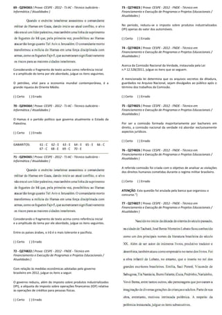69 - Q294363 ( Prova: CESPE - 2012 - TJ-AC - Técnico Judiciário
Informática / Atualidades )
Considerando o fragmento de texto acima como referência inicial
e a amplitude do tema por ele abordado, julgue os itens seguintes.
O petróleo, vital para a economia mundial contemporânea, é a
grande riqueza do Oriente Médio.
( ) Certo ( ) Errado
70 - Q294364 ( Prova: CESPE - 2012 - TJ-AC - Técnico Judiciário
Informática / Atualidades )
O Hamas é o partido político que governa atualmente o Estado da
Palestina.
( ) Certo ( ) Errado
GABARITOS: 61 - C 62 - E 63 - E 64 - E
67 - C 68 - E 69 - C 70 - E
71 - Q294365 ( Prova: CESPE - 2012 - TJ-AC - Técnico Judiciário
Informática / Atualidades )
Considerando o fragmento de texto acima como referência inicial
e a amplitude do tema por ele abordado, julgue os itens seguintes.
Entre os países árabes, o Irã é o mais tolerante e pacifista.
( ) Certo ( ) Errado
72 - Q274822 ( Prova: CESPE - 2012 - FNDE - Técnico em
Financiamento e Execução de Programas e Projet
Atualidades )
Com relação às medidas econômicas adotadas pelo governo
brasileiro em 2012, julgue os itens a seguir.
O governo reduziu, além do imposto sobre produtos industrializados
(IPI), a alíquota do imposto sobre operações financeir
às operações de créditos para pessoas físicas.
( ) Certo ( ) Errado
Técnico Judiciário -
Considerando o fragmento de texto acima como referência inicial
e a amplitude do tema por ele abordado, julgue os itens seguintes.
O petróleo, vital para a economia mundial contemporânea, é a
Técnico Judiciário -
O Hamas é o partido político que governa atualmente o Estado da
E 65 - E 66 - C
E
Técnico Judiciário -
Considerando o fragmento de texto acima como referência inicial
a amplitude do tema por ele abordado, julgue os itens seguintes.
Entre os países árabes, o Irã é o mais tolerante e pacifista.
Técnico em
Financiamento e Execução de Programas e Projetos Educacionais /
Com relação às medidas econômicas adotadas pelo governo
O governo reduziu, além do imposto sobre produtos industrializados
(IPI), a alíquota do imposto sobre operações financeiras (IOF) relativa
73 - Q274823 ( Prova: CESPE
Financiamento e Execução de Programas e Projetos Educacionais /
Atualidades )
No período, reduziu-se o impos
(IPI) apenas do valor dos automóveis.
( ) Certo ( ) Errado
74 - Q274824 ( Prova: CESPE
Financiamento e Execução de Programas e Projetos Educacionais /
Atualidades )
Acerca da Comissão Nacional da Verdade, instaurada pela Lei
n.º 12.528/2011, julgue os itens que se seguem.
A mencionada lei determina que os arquivos secretos da ditadura,
guardados no Arquivo Nacional, sejam divulgados ao público após o
término dos trabalhos da Comissão.
( ) Certo ( ) Errado
75 - Q274825 ( Prova: CESPE
Financiamento e Execução de Programas e Projetos Educacionais /
Atualidades )
Por ser a comissão formada majoritariamente por bachareis em
direito, a comissão nacional da verdad
aspectos jurídicos.
( ) Certo ( ) Errado
76 - Q274826 ( Prova: CESPE
Financiamento e Execução de Programas e Projetos Educacionais /
Atualidades )
A referida comissão foi criada com o objetivo
dos direitos humanos cometidas durante o regime militar brasileiro.
( ) Certo ( ) Errado
ATENÇÃO: Esta questão foi anulada pela banca que organizou o
concurso.")
77 - Q274827 ( Prova: CESPE
Financiamento e Execução de Programas e Projetos Educacionais /
Atualidades )
( Prova: CESPE - 2012 - FNDE - Técnico em
Financiamento e Execução de Programas e Projetos Educacionais /
se o imposto sobre produtos industrializados
(IPI) apenas do valor dos automóveis.
( Prova: CESPE - 2012 - FNDE - Técnico em
Financiamento e Execução de Programas e Projetos Educacionais /
ional da Verdade, instaurada pela Lei
n.º 12.528/2011, julgue os itens que se seguem.
A mencionada lei determina que os arquivos secretos da ditadura,
guardados no Arquivo Nacional, sejam divulgados ao público após o
término dos trabalhos da Comissão.
( Prova: CESPE - 2012 - FNDE - Técnico em
Financiamento e Execução de Programas e Projetos Educacionais /
Por ser a comissão formada majoritariamente por bachareis em
direito, a comissão nacional da verdade irá abordar exclusivamente
( Prova: CESPE - 2012 - FNDE - Técnico em
Financiamento e Execução de Programas e Projetos Educacionais /
A referida comissão foi criada com o objetivo de analisar as violações
dos direitos humanos cometidas durante o regime militar brasileiro.
: Esta questão foi anulada pela banca que organizou o
( Prova: CESPE - 2012 - FNDE - Técnico em
amento e Execução de Programas e Projetos Educacionais /
 