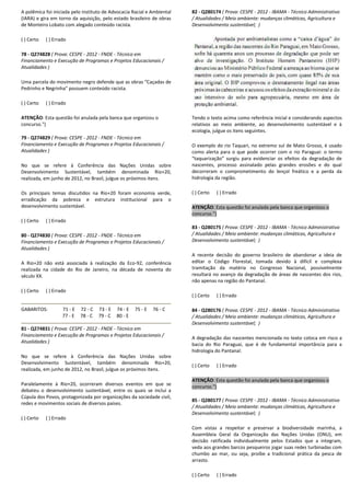 A polêmica foi iniciada pelo Instituto de Advocacia Racial e Ambiental
(IARA) e gira em torno da aquisição, pelo estado brasileiro de obras
de Monteiro Lobato com alegado conteúdo racista.
( ) Certo ( ) Errado
78 - Q274828 ( Prova: CESPE - 2012 - FNDE - Técnico em
Financiamento e Execução de Programas e Projetos Educacionais /
Atualidades )
Uma parcela do movimento negro defende que as obras “Caçadas de
Pedrinho e Negrinha” possuem conteúdo racista.
( ) Certo ( ) Errado
ATENÇÃO: Esta questão foi anulada pela banca que organizou o
concurso.")
79 - Q274829 ( Prova: CESPE - 2012 - FNDE - Técnico em
Financiamento e Execução de Programas e Projetos Educacionais /
Atualidades )
No que se refere à Conferência das Nações Unidas sobre
Desenvolvimento Sustentável, também denominada Rio+20,
realizada, em junho de 2012, no Brasil, julgue os próximos itens.
Os principais temas discutidos na Rio+20 foram economia verde,
erradicação da pobreza e estrutura institucional para o
desenvolvimento sustentável.
( ) Certo ( ) Errado
80 - Q274830 ( Prova: CESPE - 2012 - FNDE - Técnico em
Financiamento e Execução de Programas e Projetos Educacionais /
Atualidades )
A Rio+20 não está associada à realização da Eco
realizada na cidade do Rio de Janeiro, na década de noventa do
século XX.
( ) Certo ( ) Errado
GABARITOS: 71 - E 72 - C 73 - E 74 - E
77 - E 78 - C 79 - C 80 - E
81 - Q274831 ( Prova: CESPE - 2012 - FNDE - Técnico em
Financiamento e Execução de Programas e Projetos Educacionais /
Atualidades )
No que se refere à Conferência das Nações Unidas sobre
Desenvolvimento Sustentável, também den
realizada, em junho de 2012, no Brasil, julgue os próximos itens.
Paralelamente à Rio+20, ocorreram diversos eventos em que se
debateu o desenvolvimento sustentável, entre os quais se inclui a
Cúpula dos Povos, protagonizada por organizaçõe
redes e movimentos sociais de diversos países.
( ) Certo ( ) Errado
A polêmica foi iniciada pelo Instituto de Advocacia Racial e Ambiental
(IARA) e gira em torno da aquisição, pelo estado brasileiro de obras
cista.
Técnico em
Financiamento e Execução de Programas e Projetos Educacionais /
Uma parcela do movimento negro defende que as obras “Caçadas de
suem conteúdo racista.
: Esta questão foi anulada pela banca que organizou o
Técnico em
Financiamento e Execução de Programas e Projetos Educacionais /
No que se refere à Conferência das Nações Unidas sobre
Desenvolvimento Sustentável, também denominada Rio+20,
realizada, em junho de 2012, no Brasil, julgue os próximos itens.
Os principais temas discutidos na Rio+20 foram economia verde,
pobreza e estrutura institucional para o
Técnico em
Financiamento e Execução de Programas e Projetos Educacionais /
da à realização da Eco-92, conferência
realizada na cidade do Rio de Janeiro, na década de noventa do
E 75 - E 76 - C
E
Técnico em
Financiamento e Execução de Programas e Projetos Educacionais /
No que se refere à Conferência das Nações Unidas sobre
Desenvolvimento Sustentável, também denominada Rio+20,
realizada, em junho de 2012, no Brasil, julgue os próximos itens.
Paralelamente à Rio+20, ocorreram diversos eventos em que se
debateu o desenvolvimento sustentável, entre os quais se inclui a
Cúpula dos Povos, protagonizada por organizações da sociedade civil,
82 - Q280174 ( Prova: CESPE
/ Atualidades / Meio ambiente: mudanças climáticas, Agricultura e
Desenvolvimento sustentável;
Tendo o texto acima como referência inicial e considerando
relativos ao meio ambiente, ao desenvolvimento
ecologia, julgue os itens seguintes.
O exemplo do rio Taquari, no extremo sul de Mato Grosso, é usado
como alerta para o que pode ocorrer com o rio Paraguai: o termo
“taquarização” surgiu para evidenciar os efeitos da degradação de
nascentes, processo assinalado pelas grandes erosões e do qual
decorreram o comprometimento do lençol freático e a perda da
hidrologia da região.
( ) Certo ( ) Errado
ATENÇÃO: Esta questão foi anulada pela banca que organizou o
concurso.")
83 - Q280175 ( Prova: CESPE
/ Atualidades / Meio ambiente: mudanças climáticas, Agricultura e
Desenvolvimento sustentável;
A recente decisão do governo brasileiro de abandonar a ideia de
editar o Código Florestal, tomada devido à difícil e complexa
tramitação da matéria no Congresso Nacional, possivelmente
resultará no avanço da degradação de áreas de
não apenas na região do Pantanal.
( ) Certo ( ) Errado
84 - Q280176 ( Prova: CESPE
/ Atualidades / Meio ambiente: mudanças climáticas, Agricultura e
Desenvolvimento sustentável;
A degradação das nascentes mencionada no texto coloca em risco a
bacia do Rio Paraguai, que é de fundamental importância para a
hidrologia do Pantanal.
( ) Certo ( ) Errado
ATENÇÃO: Esta questão foi anulada pela banca que organizou o
concurso.")
85 - Q280177 ( Prova: CESPE
/ Atualidades / Meio ambiente: mudanças climáticas, Agricultura e
Desenvolvimento sustentável;
Com vistas a respeitar e preservar a biodiversidade marinha, a
Assembleia Geral da Organização das N
decisão ratificada individualmente pelos Estados que a integram,
veda aos grandes barcos pesqueiros jogar suas redes turbinadas com
chumbo ao mar, ou seja, proíbe a tradicional prática da pesca de
arrasto.
( ) Certo ( ) Errado
( Prova: CESPE - 2012 - IBAMA - Técnico Administrativo
/ Atualidades / Meio ambiente: mudanças climáticas, Agricultura e
entável; )
Tendo o texto acima como referência inicial e considerando aspectos
relativos ao meio ambiente, ao desenvolvimento sustentável e à
ecologia, julgue os itens seguintes.
O exemplo do rio Taquari, no extremo sul de Mato Grosso, é usado
erta para o que pode ocorrer com o rio Paraguai: o termo
“taquarização” surgiu para evidenciar os efeitos da degradação de
nascentes, processo assinalado pelas grandes erosões e do qual
decorreram o comprometimento do lençol freático e a perda da
: Esta questão foi anulada pela banca que organizou o
( Prova: CESPE - 2012 - IBAMA - Técnico Administrativo
/ Atualidades / Meio ambiente: mudanças climáticas, Agricultura e
vimento sustentável; )
A recente decisão do governo brasileiro de abandonar a ideia de
editar o Código Florestal, tomada devido à difícil e complexa
tramitação da matéria no Congresso Nacional, possivelmente
resultará no avanço da degradação de áreas de nascentes dos rios,
não apenas na região do Pantanal.
( Prova: CESPE - 2012 - IBAMA - Técnico Administrativo
/ Atualidades / Meio ambiente: mudanças climáticas, Agricultura e
Desenvolvimento sustentável; )
ação das nascentes mencionada no texto coloca em risco a
bacia do Rio Paraguai, que é de fundamental importância para a
: Esta questão foi anulada pela banca que organizou o
( Prova: CESPE - 2012 - IBAMA - Técnico Administrativo
/ Atualidades / Meio ambiente: mudanças climáticas, Agricultura e
Desenvolvimento sustentável; )
Com vistas a respeitar e preservar a biodiversidade marinha, a
Assembleia Geral da Organização das Nações Unidas (ONU), em
decisão ratificada individualmente pelos Estados que a integram,
veda aos grandes barcos pesqueiros jogar suas redes turbinadas com
chumbo ao mar, ou seja, proíbe a tradicional prática da pesca de
 