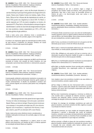 92 - Q260830 ( Prova: CESPE - 2012 - TCU - Técnico de Controle
Externo / Atualidades / Meio ambiente: mudanças climáticas,
Agricultura e Desenvolvimento sustentável; Energia;
Tendo o texto acima como referência inicial e considerando a
amplitude do tema por ele suscitado, julgue os itens seguintes.
O carvão é um importante agente da intensificação do efeito estufa,
do qual decorre o fenômeno da alteração climática em escala
planetária, o denominado aquecimento global.
( ) Certo ( ) Errado
93 - Q260831 ( Prova: CESPE - 2012 - TCU - Técnico de Controle
Externo / Atualidades / Meio ambiente: mudanças climáticas,
Agricultura e Desenvolvimento sustentável; BRIC;
A matriz energética dos países integrantes do BRICS está firmemente
ancorada no carvão, com exceção da matriz brasileira, em cuja
composição o percentual desse elemento é, relativamente, pequeno.
( ) Certo ( ) Errado
94 - Q260832 ( Prova: CESPE - 2012 - TCU - Técnico
Externo / Atualidades / Meio ambiente: mudanças climáticas,
Agricultura e Desenvolvimento sustentável; Energia;
A preocupação ambiental, praticamente inexistente no passado e ao
longo das primeiras fases da Revolução Industrial, ganha esp
mundo contemporâneo. O desafio da atualidade é produzir sem
poluir, preceito seguido, em consenso, pelos países ricos, emergentes
e pobres.
( ) Certo ( ) Errado
95 - Q260833 ( Prova: CESPE - 2012 - TCU - Técnico de Controle
Externo / Atualidades / Política - Internacional; )
Tendo o texto acima como referência inicial e considerando as
múltiplas implicações do tema por ele suscitado, julgue os itens que
se seguem.
Apenas dois partidos, o Republicano e o Liberal, atuam na cena
política norte-americana; nas eleições de 2012, os liberais apostam
na recondução de Barack Obama ao Capitólio.
( ) Certo ( ) Errado
Técnico de Controle
Externo / Atualidades / Meio ambiente: mudanças climáticas,
Energia; )
ma como referência inicial e considerando a
amplitude do tema por ele suscitado, julgue os itens seguintes.
O carvão é um importante agente da intensificação do efeito estufa,
do qual decorre o fenômeno da alteração climática em escala
Técnico de Controle
Externo / Atualidades / Meio ambiente: mudanças climáticas,
BRIC; Energia; )
ca dos países integrantes do BRICS está firmemente
ancorada no carvão, com exceção da matriz brasileira, em cuja
composição o percentual desse elemento é, relativamente, pequeno.
Técnico de Controle
Externo / Atualidades / Meio ambiente: mudanças climáticas,
Energia; )
A preocupação ambiental, praticamente inexistente no passado e ao
longo das primeiras fases da Revolução Industrial, ganha espaço no
mundo contemporâneo. O desafio da atualidade é produzir sem
poluir, preceito seguido, em consenso, pelos países ricos, emergentes
Técnico de Controle
)
Tendo o texto acima como referência inicial e considerando as
múltiplas implicações do tema por ele suscitado, julgue os itens que
Apenas dois partidos, o Republicano e o Liberal, atuam na cena
americana; nas eleições de 2012, os liberais apostam
96 - Q260834 ( Prova: CESPE
Externo / Atualidades / Política
Obama notabilizou-se por ser o primeiro negro a chegar à
presidência dos Estados Unidos da América, feito particularmente
significativo, haja vista a forte marca da escravidão africana na
história do país e da discriminação racial, que custou a ser
legalmente abolida.
( ) Certo ( ) Errado
97 - Q260590 ( Prova: CESPE
Conhecimentos Básicos / Atualidades / Relações internacionais:
guerras; globalização; blocos econômicos; conflitos territoriais e
terrorismo; )
A Primavera Árabe caracterizou
revoltas populares contra os regimes políticos ditatoriais de países do
norte da África e do Oriente Médio. Acerca desse processo político e
de suas consequências, assinale a opção correta.
a) Na Tunísia, os protestos se transformaram em uma guerra civil não
declarada que já causou a morte de milhares de pessoas.
b) Em Israel, a maioria da população árabe busca, por meio de uma
nova Intifada, ou revolta popular, igualdade de direitos.
c) Na Líbia, deflagrou-se uma guerra civil que se encerrou com a
destituição do general Muammar Kaddafi do poder e a divisão do
território do país entre os diversos grupos rebeldes.
d) Na Síria, as manifestações populares resultaram na convocação de
eleições livres e democráticas no 1.º semestre de 2012.
e) No Egito, as eleições populares foram vencidas pelo candidato da
Irmandade Muçulmana, uma organização política de inspiração
religiosa.
98 - Q260591 ( Prova: CESPE
Conhecimentos Básicos / Atualidades / Economia
Com relação à atual crise econômica mundial e aos seus efeitos na
economia brasileira, assinale a opção correta.
a) Para mitigar os efeitos da crise internacional sobre a economia
brasileira, o governo optou pela re
produtivo, por serem eles os principais responsáveis pelo déficit na
balança comercial do país.
b) Para atrair investimentos estrangeiros e minimizar os efeitos da
crise mundial sobre a produção da indústria nacional, o gov
brasileiro vem adotando, desde o primeiro semestre de 2012, a
estratégia de elevação contínua das taxas de juros SELIC.
c) Apesar do emprego de estratégias econômicas por parte do
governo brasileiro, no primeiro semestre de 2012, registrou
na produção da indústria nacional.
d) A fim de promover um novo modelo de transporte público de
mercadorias e permitir a diminuição dos custos da produção
brasileira, consoante os princípios do desenvolvimento sustentável, o
governo brasileiro cancelou os i
automotivo, principalmente no que tange aos caminhões.
e) Para controlar a inflação na época de crise econômica mundial, o
governo brasileiro adotou medidas de contenção do consumo, como
a elevação dos juros cobrados p
financiamento de bens de consumo.
( Prova: CESPE - 2012 - TCU - Técnico de Controle
Externo / Atualidades / Política - Internacional; )
se por ser o primeiro negro a chegar à
presidência dos Estados Unidos da América, feito particularmente
significativo, haja vista a forte marca da escravidão africana na
história do país e da discriminação racial, que custou a ser
( Prova: CESPE - 2012 - TJ-AL - Auxiliar Judiciário -
Conhecimentos Básicos / Atualidades / Relações internacionais:
guerras; globalização; blocos econômicos; conflitos territoriais e
e caracterizou-se por uma série de manifestações e
revoltas populares contra os regimes políticos ditatoriais de países do
norte da África e do Oriente Médio. Acerca desse processo político e
de suas consequências, assinale a opção correta.
os protestos se transformaram em uma guerra civil não
declarada que já causou a morte de milhares de pessoas.
Em Israel, a maioria da população árabe busca, por meio de uma
nova Intifada, ou revolta popular, igualdade de direitos.
se uma guerra civil que se encerrou com a
destituição do general Muammar Kaddafi do poder e a divisão do
território do país entre os diversos grupos rebeldes.
Na Síria, as manifestações populares resultaram na convocação de
as no 1.º semestre de 2012.
No Egito, as eleições populares foram vencidas pelo candidato da
Irmandade Muçulmana, uma organização política de inspiração
( Prova: CESPE - 2012 - TJ-AL - Auxiliar Judiciário -
/ Atualidades / Economia - Nacional; )
Com relação à atual crise econômica mundial e aos seus efeitos na
economia brasileira, assinale a opção correta.
Para mitigar os efeitos da crise internacional sobre a economia
brasileira, o governo optou pela redução dos investimentos no setor
produtivo, por serem eles os principais responsáveis pelo déficit na
Para atrair investimentos estrangeiros e minimizar os efeitos da
crise mundial sobre a produção da indústria nacional, o governo
brasileiro vem adotando, desde o primeiro semestre de 2012, a
estratégia de elevação contínua das taxas de juros SELIC.
Apesar do emprego de estratégias econômicas por parte do
governo brasileiro, no primeiro semestre de 2012, registrou-se queda
a produção da indústria nacional.
A fim de promover um novo modelo de transporte público de
mercadorias e permitir a diminuição dos custos da produção
brasileira, consoante os princípios do desenvolvimento sustentável, o
governo brasileiro cancelou os incentivos fiscais concedidos ao setor
automotivo, principalmente no que tange aos caminhões.
Para controlar a inflação na época de crise econômica mundial, o
governo brasileiro adotou medidas de contenção do consumo, como
a elevação dos juros cobrados pelos bancos públicos para o
financiamento de bens de consumo.
 