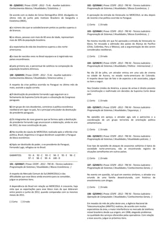 99 - Q260592 ( Prova: CESPE - 2012 - TJ-AL - Auxiliar Judiciário -
Conhecimentos Básicos / Atualidades / Estatística; )
De acordo com os dados do Censo Demográfico 2010, divulgados no
último mês de junho pelo Instituto Brasileiro de Geografia e
Estatística (IBGE),
a) o número dos que se autodeclararam pretos ou pardos superou o
de brancos.
b) os idosos, pessoas com mais de 60 anos de idade, representam
mais de 30% da população brasileira.
c) a expectativa de vida dos brasileiros superou a dos norte-
americanos.
d) a taxa de nascidos vivos no Brasil equipara-se à registrada nos
países escandinavos.
e) pela primeira vez, o percentual de católicos na composição da
população brasileira diminuiu.
100 - Q260593 ( Prova: CESPE - 2012 - TJ-AL - Auxiliar Judiciário -
Conhecimentos Básicos / Atualidades / America Latina; )
A respeito da crise política ocorrida no Paraguai no último mês de
maio, assinale a opção correta.
a) À destituição do presidente Fernando Lugo seguiram-se o
fechamento da Suprema Corte do país e a dissolução do Congresso
paraguaio.
b) Um grupo de civis dissidentes, contrários à política econômica
neoliberal em vigor no país, foi o principal articulador da destituição
do presidente paraguaio.
c) Os integrantes do novo governo que se formou após a destituição
do presidente Fernando Lugo anunciaram a elaboração, ainda no ano
de 2012, da nova constituição do país.
d) Na reunião de cúpula do MERCOSUL realizada após a referida crise
política, Brasil, Argentina e Uruguai decidiram suspender o Paraguai
do bloco econômico.
e) Após ser destituído do poder, o ex-presidente do Paraguai,
Fernando Lugo, refugiou-se no Brasil.
GABARITOS: 91 - A 92 - C 93 - C 94 - E 95 - E 96 - C
97 - E 98 - C 99 - A 100 - D
101 - Q259667 ( Prova: CESPE - 2012 - TRE-RJ - Técnico Judiciário -
Programação de Sistemas / Atualidades / Blocos Econômicos; )
A respeito do Mercado Comum do Sul (MERCOSUL) e das
dificuldades que esse bloco ainda encontra para se consolidar,
julgue os próximos itens.
A dependência do Brasil em relação ao MERCOSUL é crescente, haja
vista que as exportações para esse bloco mais do que dobraram
entre janeiro e junho de 2012, quando comparadas com os mesmos
meses de 2011.
( ) Certo ( ) Errado
102 - Q259668 ( Prova: CESPE - 2012 - TRE-RJ - Técnico Judiciário -
Programação de Sistemas / Atualidades / Blocos Econômicos; )
A aprovação da entrada da Venezuela no MERCOSUL se deu depois
de recente crise política ocorrida no Paraguai.
( ) Certo ( ) Errado
103 - Q259669 ( Prova: CESPE - 2012 - TRE-RJ - Técnico Judiciário -
Programação de Sistemas / Atualidades / Blocos Econômicos; )
Na mesma reunião em que foi aprovada a entrada da Venezuela no
bloco, foi recusada a admissão dos países da Aliança do Pacífico
(Chile, Colômbia, Peru e México), sob a argumentação de eles serem
considerados neoliberais.
( ) Certo ( ) Errado
104 - Q259670 ( Prova: CESPE - 2012 - TRE-RJ - Técnico Judiciário -
Programação de Sistemas / Atualidades / Política - Internacional; )
No dia 20 de julho, um atirador entrou em uma sala de cinema
na cidade de Aurora, no estado norte-americano do Colorado.
A respeito desse tipo de fato e de aspectos a ele associados, julgue
os itens a seguir.
Nos Estados Unidos da América, a posse de armas é direito previsto
na Constituição e reafirmado em decisões da Suprema Corte desse
país.
( ) Certo ( ) Errado
105 - Q259671 ( Prova: CESPE - 2012 - TRE-RJ - Técnico Judiciário -
Programação de Sistemas / Atualidades / Segurança; )
No episódio em apreço, o atirador agiu sob o patrocínio e a
coordenação de um grupo terrorista de orientação política
antiamericana.
( ) Certo ( ) Errado
106 - Q259672 ( Prova: CESPE - 2012 - TRE-RJ - Técnico Judiciário -
Programação de Sistemas / Atualidades / Atualidades policiais; )
Esse tipo de episódio de ataques de assassinos solitários é típico da
sociedade norte-americana, não se encontrando registro de
situações semelhantes em outros países.
( ) Certo ( ) Errado
107 - Q259673 ( Prova: CESPE - 2012 - TRE-RJ - Técnico Judiciário -
Programação de Sistemas / Atualidades / Conhecimentos Gerais; )
No evento em questão, tal qual em eventos similares, o atirador era
oriundo de uma família desestruturada, com histórico de
envolvimento com drogas.
( ) Certo ( ) Errado
108 - Q259943 ( Prova: CESPE - 2012 - TRE-RJ - Técnico Judiciário -
Operação de Computador / Atualidades / Conhecimentos Gerais; )
Em meados do mês de julho deste ano, a Agência Nacional de
Telecomunicações (ANATEL) realizou, de acordo com muitos
especialistas da área, a maior interferência no mercado de telefonia
móvel brasileiro desde sua origem, em 1998, alegando problemas
na qualidade dos serviços oferecidos pelas operadoras. Com relação
a esse assunto, julgue os próximos itens.
 