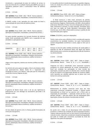 Inicialmente, a apresentação de plano de melhoria de serviço no
prazo de trinta dias foi a condição imposta pela ANATEL para que as
operadoras pudessem voltar a comercializar linhas de telefonia
celular.
( ) Certo ( ) Errado
109 - Q259944 ( Prova: CESPE - 2012 - TRE-RJ - Técnico Judiciário -
Operação de Computador / Atualidades / Conhecimentos Gerais; )
A ANATEL proibiu à pior operadora de cada estado do Brasil a
comercialização de novas linhas de telefonia celular.
( ) Certo ( ) Errado
110 - Q259945 ( Prova: CESPE - 2012 - TRE-RJ - Técnico Judiciário -
Operação de Computador / Atualidades / Conhecimentos Gerais; )
As quatro grandes operadoras do mercado brasileiro de telefonia
celular foram penalizadas pela ANATEL com a suspensão de suas
atividades e a aplicação de multas.
( ) Certo ( ) Errado
GABARITOS: 101 - E 102 - C 103 - E 104 - C 105 - E
106 - E 107 - E 108 - C 109 - C 110 - E
111 - Q259946 ( Prova: CESPE - 2012 - TRE-RJ - Técnico Judiciário -
Operação de Computador / Atualidades / Relações internacionais:
guerras; globalização; blocos econômicos; conflitos territoriais e
terrorismo; )
Julgue os itens seguintes, relativos aos recentes conflitos ocorridos
na Síria.
Ao contrário de outros países da região, a Síria é uma ditadura militar
cujo governante-mor, Bashar Assad, foi o responsável pela
introdução da sharia, a lei islâmica, razão pela qual foi instaurada a
revolta das minorias religiosas do país.
( ) Certo ( ) Errado
112 - Q259947 ( Prova: CESPE - 2012 - TRE-RJ - Técnico Judiciário -
Operação de Computador / Atualidades / Relações internacionais:
guerras; globalização; blocos econômicos; conflitos territoriais e
terrorismo; )
O governo de Bashar Assad, como o de seu pai, legitimava-se
politicamente em uma ideologia de nacionalismo pan-árabe e de
oposição a Israel.
( ) Certo ( ) Errado
113 - Q259948 ( Prova: CESPE - 2012 - TRE-RJ - Técnico Judiciário -
Operação de Computador / Atualidades / Relações internacionais:
guerras; globalização; blocos econômicos; conflitos territoriais e
terrorismo; )
Um dos aliados do governo sírio é a Rússia, grande fornecedora de
armas para esse governo.
( ) Certo ( ) Errado
114 - Q259949 ( Prova: CESPE - 2012 - TRE-RJ - Técnico Judiciário -
Operação de Computador / Atualidades / Relações internacionais:
guerras; globalização; blocos econômicos; conflitos territoriais e
terrorismo; )
A crise política da Síria é movida basicamente por questões religiosas,
muito em virtude de a Síria ser o único país árabe cuja maioria da
população é cristã.
( ) Certo ( ) Errado
115 - Q323745 ( Prova: CESPE - 2012 - MCT - Todos os Cargos -
Conhecimentos Básicos - Temas III, IV, V e VI / Atualidades )
O Brasil tornou-se a sexta maior economia do planeta,
ultrapassando o Reino Unido, segundo o britânico Centro de Pesquisa
para Economia e Negócios. Pelas previsões, até 2020, o Brasil poderia
ainda passar Alemanha e França, mas seria ultrapassado por Rússia e
Índia, mantendo-se, portanto, na sexta colocação. Simulações feitas
com base nos dados do Fundo Monetário Internacional (FMI)
mostram que, só em 2032, o Brasil poderia alcançar o padrão de vida
hoje desfrutado pelos ingleses.
O Globo. 27/12/2011, capa (com adaptações).
Tendo o texto acima como referência inicial e considerando aspectos
característicos da sociedade brasileira, nos quais historicamente
avultam desigualdades econômicas e sociais, julgue os itens que se
seguem.
Avanços na área de saúde, medidas preventivas de saúde pública e
expansão da rede de saneamento básico são alguns dos fatores
determinantes para o aumento da expectativa de vida dos brasileiros
nas últimas décadas.
( ) Certo ( ) Errado
116 - Q323746 ( Prova: CESPE - 2012 - MCT - Todos os Cargos -
Conhecimentos Básicos - Temas III, IV, V e VI / Atualidades )
Integrante do G-20 e identificado como importante economia
emergente no cenário globalizado do mundo contemporâneo, o
Brasil tem ampliado sua participação no total mundial das
exportações, situação que deve ser alterada ante a recente decisão
do país de afastar-se da Organização Mundial do Comércio (OMC),
como represália aos subsídios agrícolas que os países mais ricos
teimam em continuar praticando.
( ) Certo ( ) Errado
117 - Q323747 ( Prova: CESPE - 2012 - MCT - Todos os Cargos -
Conhecimentos Básicos - Temas III, IV, V e VI / Atualidades )
Relativamente às relações comerciais entre duas das mais
importantes economias emergentes mundiais, a balança pende
favoravelmente ao Brasil em sua parceria com a China, pois as
importações de commodities — sobretudo minério de ferro, soja e
petróleo refinado — pelo país asiático não são sobrepujadas pelas
exportações chinesas de produtos manufaturados ao Brasil.
( ) Certo ( ) Errado
118 - Q323748 ( Prova: CESPE - 2012 - MCT - Todos os Cargos -
Conhecimentos Básicos - Temas III, IV, V e VI / Atualidades )
De acordo com o texto, há um descompasso entre crescimento
econômico e melhoria das condições de vida da população brasileira.
Todavia, ainda que persista como um dos maiores concentradores de
renda do mundo, o Brasil teve considerável redução da desigualdade,
que pode ser medida pelo crescimento acumulado da renda dos
segmentos mais pobres da população.
( ) Certo ( ) Errado
 