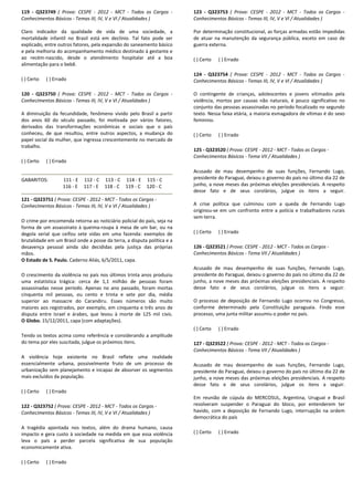 119 - Q323749 ( Prova: CESPE - 2012 - MCT - Todos os Cargos -
Conhecimentos Básicos - Temas III, IV, V e VI / Atualidades )
Claro indicador da qualidade de vida de uma sociedade, a
mortalidade infantil no Brasil está em declínio. Tal fato pode ser
explicado, entre outros fatores, pela expansão do saneamento básico
e pela melhoria do acompanhamento médico destinado à gestante e
ao recém-nascido, desde o atendimento hospitalar até a boa
alimentação para o bebê.
( ) Certo ( ) Errado
120 - Q323750 ( Prova: CESPE - 2012 - MCT - Todos os Cargos -
Conhecimentos Básicos - Temas III, IV, V e VI / Atualidades )
A diminuição da fecundidade, fenômeno vivido pelo Brasil a partir
dos anos 60 do século passado, foi motivada por vários fatores,
derivados das transformações econômicas e sociais que o país
conheceu, de que resultou, entre outros aspectos, a mudança do
papel social da mulher, que ingressa crescentemente no mercado de
trabalho.
( ) Certo ( ) Errado
GABARITOS: 111 - E 112 - C 113 - C 114 - E 115 - C
116 - E 117 - E 118 - C 119 - C 120 - C
121 - Q323751 ( Prova: CESPE - 2012 - MCT - Todos os Cargos -
Conhecimentos Básicos - Temas III, IV, V e VI / Atualidades )
O crime por encomenda retorna ao noticiário policial do país, seja na
forma de um assassinato à queima-roupa à mesa de um bar, ou na
degola serial que ceifou sete vidas em uma fazenda: exemplos de
brutalidade em um Brasil onde a posse da terra, a disputa política e a
desavença pessoal ainda são decididas pela justiça das próprias
mãos.
O Estado de S. Paulo. Caderno Aliás, 6/5/2011, capa.
O crescimento da violência no país nos últimos trinta anos produziu
uma estatística trágica: cerca de 1,1 milhão de pessoas foram
assassinadas nesse período. Apenas no ano passado, foram mortas
cinquenta mil pessoas, ou cento e trinta e sete por dia, média
superior ao massacre do Carandiru. Esses números são muito
maiores aos registrados, por exemplo, em cinquenta e três anos de
disputa entre Israel e árabes, que levou à morte de 125 mil civis.
O Globo. 15/12/2011, capa (com adaptações).
Tendo os textos acima como referência e considerando a amplitude
do tema por eles suscitada, julgue os próximos itens.
A violência hoje existente no Brasil reflete uma realidade
essencialmente urbana, possivelmente fruto de um processo de
urbanização sem planejamento e incapaz de absorver os segmentos
mais excluídos da população.
( ) Certo ( ) Errado
122 - Q323752 ( Prova: CESPE - 2012 - MCT - Todos os Cargos -
Conhecimentos Básicos - Temas III, IV, V e VI / Atualidades )
A tragédia apontada nos textos, além do drama humano, causa
impacto e gera custo à sociedade na medida em que essa violência
leva o país a perder parcela significativa de sua população
economicamente ativa.
( ) Certo ( ) Errado
123 - Q323753 ( Prova: CESPE - 2012 - MCT - Todos os Cargos -
Conhecimentos Básicos - Temas III, IV, V e VI / Atualidades )
Por determinação constitucional, as forças armadas estão impedidas
de atuar na manutenção da segurança pública, exceto em caso de
guerra externa.
( ) Certo ( ) Errado
124 - Q323754 ( Prova: CESPE - 2012 - MCT - Todos os Cargos -
Conhecimentos Básicos - Temas III, IV, V e VI / Atualidades )
O contingente de crianças, adolescentes e jovens vitimados pela
violência, mortos por causas não naturais, é pouco significativo no
conjunto das pessoas assassinadas no período focalizado no segundo
texto. Nessa faixa etária, a maioria esmagadora de vítimas é do sexo
feminino.
( ) Certo ( ) Errado
125 - Q323520 ( Prova: CESPE - 2012 - MCT - Todos os Cargos -
Conhecimentos Básicos - Tema VII / Atualidades )
Acusado de mau desempenho de suas funções, Fernando Lugo,
presidente do Paraguai, deixou o governo do país no último dia 22 de
junho, a nove meses das próximas eleições presidenciais. A respeito
desse fato e de seus corolários, julgue os itens a seguir.
A crise política que culminou com a queda de Fernando Lugo
originou-se em um confronto entre a polícia e trabalhadores rurais
sem-terra.
( ) Certo ( ) Errado
126 - Q323521 ( Prova: CESPE - 2012 - MCT - Todos os Cargos -
Conhecimentos Básicos - Tema VII / Atualidades )
Acusado de mau desempenho de suas funções, Fernando Lugo,
presidente do Paraguai, deixou o governo do país no último dia 22 de
junho, a nove meses das próximas eleições presidenciais. A respeito
desse fato e de seus corolários, julgue os itens a seguir.
O processo de deposição de Fernando Lugo ocorreu no Congresso,
conforme determinado pela Constituição paraguaia. Findo esse
processo, uma junta militar assumiu o poder no país.
( ) Certo ( ) Errado
127 - Q323522 ( Prova: CESPE - 2012 - MCT - Todos os Cargos -
Conhecimentos Básicos - Tema VII / Atualidades )
Acusado de mau desempenho de suas funções, Fernando Lugo,
presidente do Paraguai, deixou o governo do país no último dia 22 de
junho, a nove meses das próximas eleições presidenciais. A respeito
desse fato e de seus corolários, julgue os itens a seguir.
Em reunião de cúpula do MERCOSUL, Argentina, Uruguai e Brasil
resolveram suspender o Paraguai do bloco, por entenderem ter
havido, com a deposição de Fernando Lugo, interrupção na ordem
democrática do país
( ) Certo ( ) Errado
 