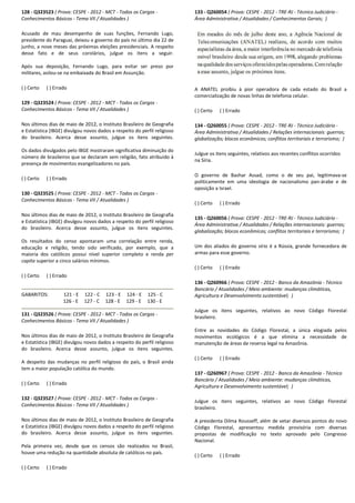 128 - Q323523 ( Prova: CESPE - 2012 - MCT - Todos os Cargos
Conhecimentos Básicos - Tema VII / Atualidades )
Acusado de mau desempenho de suas funções, Fernando Lugo,
presidente do Paraguai, deixou o governo do país no último dia 22 de
junho, a nove meses das próximas eleições presidenciais. A respeito
desse fato e de seus corolários, julgue os itens a seguir.
Após sua deposição, Fernando Lugo, para evitar ser preso por
militares, asilou-se na embaixada do Brasil em Assunção.
( ) Certo ( ) Errado
129 - Q323524 ( Prova: CESPE - 2012 - MCT - Todos os Cargos
Conhecimentos Básicos - Tema VII / Atualidades )
Nos últimos dias de maio de 2012, o Instituto Brasileiro de Geografia
e Estatística (IBGE) divulgou novos dados a respeito do per
do brasileiro. Acerca desse assunto, julgue os itens seguintes.
Os dados divulgados pelo IBGE mostraram significativa diminuição do
número de brasileiros que se declaram sem religião, fato atribuído à
presença de movimentos evangelizadores no país.
( ) Certo ( ) Errado
130 - Q323525 ( Prova: CESPE - 2012 - MCT - Todos os Cargos
Conhecimentos Básicos - Tema VII / Atualidades )
Nos últimos dias de maio de 2012, o Instituto Brasileiro de Geografia
e Estatística (IBGE) divulgou novos dados a respeito do perfil religioso
do brasileiro. Acerca desse assunto, julgue os itens seguintes.
Os resultados do censo apontaram uma correlação entre renda,
educação e religião, tendo sido verificado, por exemplo, que a
maioria dos católicos possui nível superior completo e renda
capita superior a cinco salários mínimos.
( ) Certo ( ) Errado
GABARITOS: 121 - E 122 - C 123 - E 124
126 - E 127 - C 128 - E 129
131 - Q323526 ( Prova: CESPE - 2012 - MCT - Todos os Cargos
Conhecimentos Básicos - Tema VII / Atualidades )
Nos últimos dias de maio de 2012, o Instituto Brasileiro de Geografia
e Estatística (IBGE) divulgou novos dados a respeito do perfil religios
do brasileiro. Acerca desse assunto, julgue os itens seguintes.
A despeito das mudanças no perfil religioso do país, o Brasil ainda
tem a maior população católica do mundo.
( ) Certo ( ) Errado
132 - Q323527 ( Prova: CESPE - 2012 - MCT - Todos os
Conhecimentos Básicos - Tema VII / Atualidades )
Nos últimos dias de maio de 2012, o Instituto Brasileiro de Geografia
e Estatística (IBGE) divulgou novos dados a respeito do perfil religioso
do brasileiro. Acerca desse assunto, julgue os itens
Pela primeira vez, desde que os censos são realizados no Brasil,
houve uma redução na quantidade absoluta de católicos no país.
( ) Certo ( ) Errado
Todos os Cargos -
Tema VII / Atualidades )
Acusado de mau desempenho de suas funções, Fernando Lugo,
presidente do Paraguai, deixou o governo do país no último dia 22 de
ho, a nove meses das próximas eleições presidenciais. A respeito
desse fato e de seus corolários, julgue os itens a seguir.
Após sua deposição, Fernando Lugo, para evitar ser preso por
se na embaixada do Brasil em Assunção.
Todos os Cargos -
Tema VII / Atualidades )
Nos últimos dias de maio de 2012, o Instituto Brasileiro de Geografia
e Estatística (IBGE) divulgou novos dados a respeito do perfil religioso
do brasileiro. Acerca desse assunto, julgue os itens seguintes.
Os dados divulgados pelo IBGE mostraram significativa diminuição do
número de brasileiros que se declaram sem religião, fato atribuído à
o país.
Todos os Cargos -
Tema VII / Atualidades )
Nos últimos dias de maio de 2012, o Instituto Brasileiro de Geografia
dos a respeito do perfil religioso
do brasileiro. Acerca desse assunto, julgue os itens seguintes.
Os resultados do censo apontaram uma correlação entre renda,
educação e religião, tendo sido verificado, por exemplo, que a
el superior completo e renda per
124 - E 125 - C
129 - E 130 - E
Todos os Cargos -
Tema VII / Atualidades )
Nos últimos dias de maio de 2012, o Instituto Brasileiro de Geografia
e Estatística (IBGE) divulgou novos dados a respeito do perfil religioso
do brasileiro. Acerca desse assunto, julgue os itens seguintes.
A despeito das mudanças no perfil religioso do país, o Brasil ainda
Todos os Cargos -
Tema VII / Atualidades )
Nos últimos dias de maio de 2012, o Instituto Brasileiro de Geografia
e Estatística (IBGE) divulgou novos dados a respeito do perfil religioso
do brasileiro. Acerca desse assunto, julgue os itens seguintes.
Pela primeira vez, desde que os censos são realizados no Brasil,
houve uma redução na quantidade absoluta de católicos no país.
133 - Q260054 ( Prova: CESPE
Área Administrativa / Atualidades / Conhecimentos Gerais;
A ANATEL proibiu à pior operadora de cada estado do Brasil a
comercialização de novas linhas de telefonia celular.
( ) Certo ( ) Errado
134 - Q260055 ( Prova: CESPE
Área Administrativa / Atualidades / Relações internacionais: guerras;
globalização; blocos econômicos; conflitos territoriais e terrorismo;
Julgue os itens seguintes, relativos aos recentes conflitos ocorridos
na Síria.
O governo de Bashar Assad, como o
politicamente em uma ideologia de nacionalismo pan
oposição a Israel.
( ) Certo ( ) Errado
135 - Q260056 ( Prova: CESPE
Área Administrativa / Atualidades / Relações internac
globalização; blocos econômicos; conflitos territoriais e terrorismo;
Um dos aliados do governo sírio é a Rússia, grande fornecedora de
armas para esse governo.
( ) Certo ( ) Errado
136 - Q260966 ( Prova: CESPE
Bancário / Atualidades / Meio ambiente: mudanças climáticas,
Agricultura e Desenvolvimento sustentável;
Julgue os itens seguintes, relativos ao no
brasileiro.
Entre as novidades do Código Florestal, a única elogia
movimentos ecológicos é a que elimina a necessidade de
manutenção de áreas de reserva legal na Amazônia.
( ) Certo ( ) Errado
137 - Q260967 ( Prova: CESPE
Bancário / Atualidades / Meio ambiente: mudanças
Agricultura e Desenvolvimento sustentável;
Julgue os itens seguintes, relativos ao no
brasileiro.
A presidenta Dilma Rousseff, além de vetar diversos pontos do novo
Código Florestal, apresentou medida provisória com dive
propostas de modificação no texto aprovado pelo Congresso
Nacional.
( ) Certo ( ) Errado
( Prova: CESPE - 2012 - TRE-RJ - Técnico Judiciário -
/ Atualidades / Conhecimentos Gerais; )
A ANATEL proibiu à pior operadora de cada estado do Brasil a
comercialização de novas linhas de telefonia celular.
( Prova: CESPE - 2012 - TRE-RJ - Técnico Judiciário -
rea Administrativa / Atualidades / Relações internacionais: guerras;
globalização; blocos econômicos; conflitos territoriais e terrorismo; )
Julgue os itens seguintes, relativos aos recentes conflitos ocorridos
O governo de Bashar Assad, como o de seu pai, legitimava-se
politicamente em uma ideologia de nacionalismo pan-árabe e de
( Prova: CESPE - 2012 - TRE-RJ - Técnico Judiciário -
Área Administrativa / Atualidades / Relações internacionais: guerras;
globalização; blocos econômicos; conflitos territoriais e terrorismo; )
Um dos aliados do governo sírio é a Rússia, grande fornecedora de
( Prova: CESPE - 2012 - Banco da Amazônia - Técnico
Bancário / Atualidades / Meio ambiente: mudanças climáticas,
Agricultura e Desenvolvimento sustentável; )
Julgue os itens seguintes, relativos ao novo Código Florestal
Entre as novidades do Código Florestal, a única elogiada pelos
movimentos ecológicos é a que elimina a necessidade de
manutenção de áreas de reserva legal na Amazônia.
( Prova: CESPE - 2012 - Banco da Amazônia - Técnico
Bancário / Atualidades / Meio ambiente: mudanças climáticas,
Agricultura e Desenvolvimento sustentável; )
Julgue os itens seguintes, relativos ao novo Código Florestal
A presidenta Dilma Rousseff, além de vetar diversos pontos do novo
Código Florestal, apresentou medida provisória com diversas
propostas de modificação no texto aprovado pelo Congresso
 